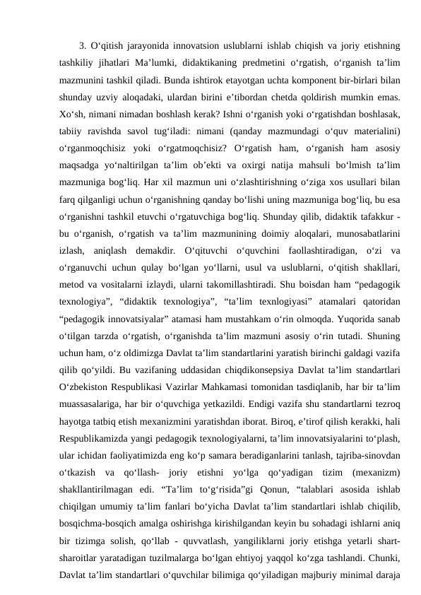 3. O‘qitish jarayonida innovatsion uslublarni ishlab chiqish va joriy etishning
tashkiliy  jihatlari  Ma’lumki, didaktikaning  predmetini  o‘rgatish,  o‘rganish  ta’lim
mazmunini tashkil qiladi. Bunda ishtirok etayotgan uchta komponent bir-birlari bilan
shunday uzviy aloqadaki, ulardan birini e’tibordan chetda qoldirish mumkin emas.
Xo‘sh, nimani nimadan boshlash kerak? Ishni o‘rganish yoki o‘rgatishdan boshlasak,
tabiiy  ravishda  savol  tug‘iladi:  nimani  (qanday  mazmundagi  o‘quv  materialini)
o‘rganmoqchisiz  yoki  o‘rgatmoqchisiz?  O‘rgatish  ham,  o‘rganish  ham  asosiy
maqsadga  yo‘naltirilgan  ta’lim  ob’ekti  va  oxirgi  natija  mahsuli  bo‘lmish  ta’lim
mazmuniga bog‘liq. Har xil mazmun uni o‘zlashtirishning o‘ziga xos usullari bilan
farq qilganligi uchun o‘rganishning qanday bo‘lishi uning mazmuniga bog‘liq, bu esa
o‘rganishni tashkil etuvchi o‘rgatuvchiga bog‘liq. Shunday qilib, didaktik tafakkur -
bu o‘rganish, o‘rgatish va ta’lim mazmunining doimiy aloqalari, munosabatlarini
izlash,  aniqlash  demakdir.  O‘qituvchi  o‘quvchini  faollashtiradigan,  o‘zi  va
o‘rganuvchi uchun qulay bo‘lgan yo‘llarni, usul va uslublarni, o‘qitish shakllari,
metod va vositalarni izlaydi, ularni takomillashtiradi. Shu boisdan ham “pedagogik
texnologiya”,  “didaktik  texnologiya”,  “ta’lim  texnlogiyasi”  atamalari  qatoridan
“pedagogik innovatsiyalar” atamasi ham mustahkam o‘rin olmoqda. Yuqorida sanab
o‘tilgan tarzda o‘rgatish, o‘rganishda ta’lim mazmuni asosiy o‘rin tutadi. Shuning
uchun ham, o‘z oldimizga Davlat ta’lim standartlarini yaratish birinchi galdagi vazifa
qilib qo‘yildi. Bu vazifaning uddasidan chiqdikonsepsiya Davlat ta’lim standartlari
O‘zbekiston Respublikasi Vazirlar Mahkamasi tomonidan tasdiqlanib, har bir ta’lim
muassasalariga, har bir o‘quvchiga yetkazildi. Endigi vazifa shu standartlarni tezroq
hayotga tatbiq etish mexanizmini yaratishdan iborat. Biroq, e’tirof qilish kerakki, hali
Respublikamizda yangi pedagogik texnologiyalarni, ta’lim innovatsiyalarini to‘plash,
ular ichidan faoliyatimizda eng ko‘p samara beradiganlarini tanlash, tajriba-sinovdan
o‘tkazish  va  qo‘llash-  joriy  etishni  yo‘lga  qo‘yadigan  tizim  (mexanizm)
shakllantirilmagan  edi.  “Ta’lim  to‘g‘risida”gi  Qonun,  “talablari  asosida  ishlab
chiqilgan umumiy ta’lim fanlari bo‘yicha Davlat ta’lim standartlari ishlab chiqilib,
bosqichma-bosqich amalga oshirishga kirishilgandan keyin bu sohadagi ishlarni aniq
bir  tizimga solish,  qo‘llab - quvvatlash, yangiliklarni  joriy etishga yetarli  shart-
sharoitlar yaratadigan tuzilmalarga bo‘lgan ehtiyoj yaqqol ko‘zga tashlandi. Chunki,
Davlat ta’lim standartlari o‘quvchilar bilimiga qo‘yiladigan majburiy minimal daraja

