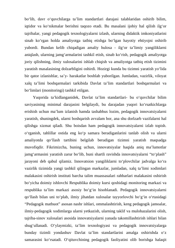 bo‘lib,  davr  o‘quvchilarga  ta’lim  standartlari  darajasi  talablaridan  oshirib  bilim,
iqtidor va ko‘nikmalar berishni taqozo etadi. Bu masalani ijobiy hal qilish ilg‘or
tajribalar, yangi pedagogik texnologiyalarni izlash, ularning didaktik imkoniyatlarini
sinab  ko‘rgan  holda  amaliyotga  tatbiq  etishga  bo‘lgan  hayotiy  ehtiyojni  oshirib
yubordi.  Bundan  kelib  chiqadigan  amaliy  hulosa  -  ilg‘or  ta’limiy  yangiliklarni
aniqlash, ularning jamg‘armalarini tashkil etish, sinab ko‘rish, pedagogik amaliyotga
joriy qilishning, ilmiy xulosalarini ishlab chiqish va amaliyotga tatbiq etish tizimini
yaratish masalasining dolzarbligini oshirdi. Hozirgi kunda bu tizimni yaratish yo‘lida
bir qator izlanishlar, sa’y- harakatlar boshlab yuborilgan. Jumladan, vazirlik, viloyat
xalq  ta’limi  boshqarmalari  tarkibida  Davlat  ta’lim  standartlari  boshqarmalari  va
bo‘limlari (monitoringi) tashkil etilgan. 
Yuqorida  ta’kidlanganidek,  Davlat  ta’lim  standartlari-  bu  o‘quvchilar  bilim
saviyasining  minimal  darajasini  belgilaydi,  bu  darajadan  yuqori  ko‘rsatkichlarga
erishish uchun ma’lum izlanish hamda tashabbus lozim, pedagogik innovatsiyalarni
yaratish, shuningdek, ularni boshqarish avvalam bor, ana shu dorlzarb vazifalarni hal
qilishga xizmat qiladi. Shu boisdan ham pedagogik innovatsiyalarni izlab topish.
o‘rganish, tahlillar ostida eng ko‘p samara beradiganlarini tanlab olish va ularni
amaliyotda  qo‘llash  tartibini  belgilab  beradigan  tizimni  yaratish  maqsadga
muvofiqdir.  Fikrimizcha,  buning  uchun,  innovatsiyalar  haqida  aniq  ma’lumotlar
jamg‘armasini yaratish zarur bo‘lib, buni shartli ravishda innovatsiyalarni “to‘plash”
jarayoni deb qabul qilamiz. Innovatsion yangiliklarni to‘plovchilar jadvalga ko‘ra
vazirlik tizimida yangi tashkil qilingan markazlar, jumladan, xalq ta’limi xodimlari
malakasini oshirish instituti barcha talim muassasalari rahbarlari malakasini oshirish
bo‘yicha doimiy ishlovchi Respublika doimiy kursi qoshidagi monitoring markazi va
respublika ta’lim markazi asosiy bo‘g‘in hisoblanadi. Pedagogik innovatsiyalarni
qo‘llash bilan uni to‘plab, ilmiy jihatdan xulosalar tayyorlovchi bo‘g‘in o‘rtasidagi
“Pedagogik matbuot” asosan nashr ishlari, ommalashtirish, keng pedagogik jamoalar,
ilmiy-pedagogik xodimlarga ularni yetkazish, ularning taklif va mulohazalarini olish,
tajriba-sinov xulosalari asosida innovatsiyalarni yanada takomillashtirish ishlari bilan
shug‘ullanadi.  O‘ylaymizki,  ta’lim  texnologiyasi  va  pedagogik  innovatsiyalarga
bunday  tizimli  yondashuv  Davlat  ta’lim  standartlarini  amalga  oshirishda  o‘z
samarasini  ko‘rsatadi.  O‘qituvchining pedagogik  faoliyatini  olib borishga  halaqit
