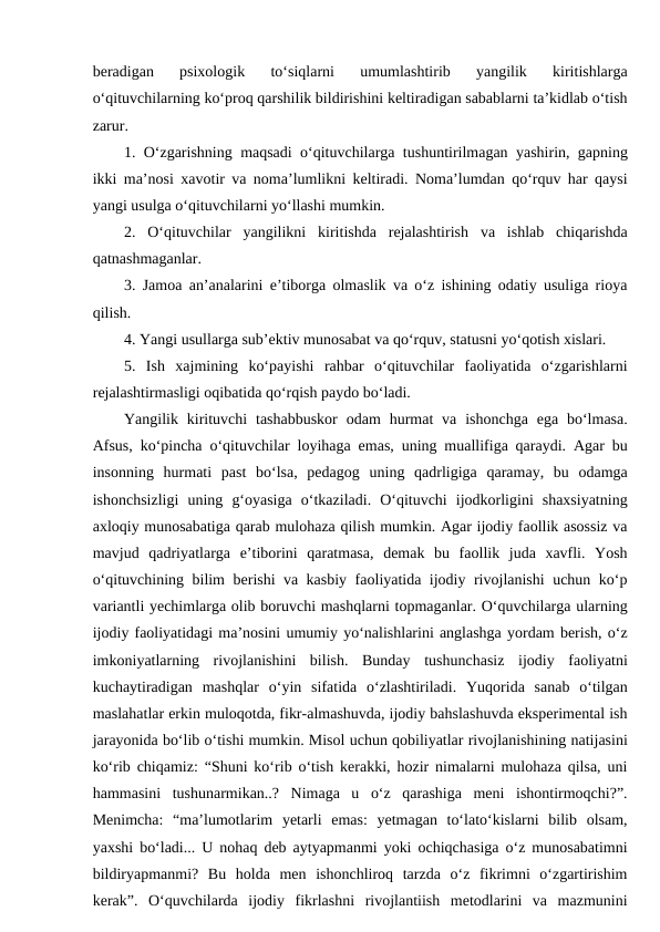 beradigan  psixologik  to‘siqlarni  umumlashtirib  yangilik  kiritishlarga
o‘qituvchilarning ko‘proq qarshilik bildirishini keltiradigan sabablarni ta’kidlab o‘tish
zarur.
1. O‘zgarishning maqsadi o‘qituvchilarga tushuntirilmagan yashirin, gapning
ikki ma’nosi xavotir va noma’lumlikni keltiradi. Noma’lumdan qo‘rquv har qaysi
yangi usulga o‘qituvchilarni yo‘llashi mumkin.
2.  O‘qituvchilar  yangilikni  kiritishda  rejalashtirish  va  ishlab  chiqarishda
qatnashmaganlar.
3. Jamoa an’analarini e’tiborga olmaslik va o‘z ishining odatiy usuliga rioya
qilish.
4. Yangi usullarga sub’ektiv munosabat va qo‘rquv, statusni yo‘qotish xislari.
5.  Ish  xajmining  ko‘payishi  rahbar  o‘qituvchilar  faoliyatida  o‘zgarishlarni
rejalashtirmasligi oqibatida qo‘rqish paydo bo‘ladi.
Yangilik kirituvchi  tashabbuskor  odam  hurmat  va  ishonchga  ega  bo‘lmasa.
Afsus, ko‘pincha o‘qituvchilar loyihaga emas, uning muallifiga qaraydi. Agar bu
insonning  hurmati  past  bo‘lsa,  pedagog  uning  qadrligiga  qaramay,  bu  odamga
ishonchsizligi  uning  g‘oyasiga  o‘tkaziladi.  O‘qituvchi  ijodkorligini  shaxsiyatning
axloqiy munosabatiga qarab mulohaza qilish mumkin. Agar ijodiy faollik asossiz va
mavjud  qadriyatlarga  e’tiborini  qaratmasa,  demak  bu  faollik  juda  xavfli.  Yosh
o‘qituvchining bilim berishi va kasbiy faoliyatida ijodiy rivojlanishi uchun ko‘p
variantli yechimlarga olib boruvchi mashqlarni topmaganlar. O‘quvchilarga ularning
ijodiy faoliyatidagi ma’nosini umumiy yo‘nalishlarini anglashga yordam berish, o‘z
imkoniyatlarning  rivojlanishini  bilish.  Bunday  tushunchasiz  ijodiy  faoliyatni
kuchaytiradigan  mashqlar  o‘yin  sifatida  o‘zlashtiriladi.  Yuqorida  sanab  o‘tilgan
maslahatlar erkin muloqotda, fikr-almashuvda, ijodiy bahslashuvda eksperimental ish
jarayonida bo‘lib o‘tishi mumkin. Misol uchun qobiliyatlar rivojlanishining natijasini
ko‘rib chiqamiz: “Shuni ko‘rib o‘tish kerakki, hozir nimalarni mulohaza qilsa, uni
hammasini  tushunarmikan..?  Nimaga  u  o‘z  qarashiga  meni  ishontirmoqchi?”.
Menimcha:  “ma’lumotlarim  yetarli  emas:  yetmagan  to‘lato‘kislarni  bilib  olsam,
yaxshi bo‘ladi... U nohaq deb aytyapmanmi yoki ochiqchasiga o‘z munosabatimni
bildiryapmanmi?  Bu  holda  men  ishonchliroq  tarzda  o‘z  fikrimni  o‘zgartirishim
kerak”.  O‘quvchilarda  ijodiy  fikrlashni  rivojlantiish  metodlarini  va  mazmunini
