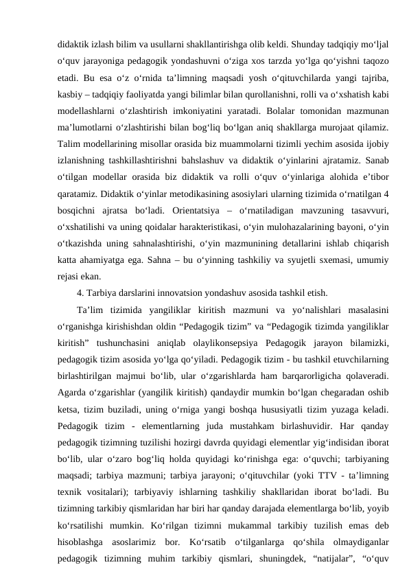 didaktik izlash bilim va usullarni shakllantirishga olib keldi. Shunday tadqiqiy mo‘ljal
o‘quv jarayoniga pedagogik yondashuvni o‘ziga xos tarzda yo‘lga qo‘yishni taqozo
etadi. Bu esa o‘z o‘rnida ta’limning maqsadi yosh o‘qituvchilarda yangi tajriba,
kasbiy – tadqiqiy faoliyatda yangi bilimlar bilan qurollanishni, rolli va o‘xshatish kabi
modellashlarni  o‘zlashtirish  imkoniyatini  yaratadi.  Bolalar  tomonidan  mazmunan
ma’lumotlarni o‘zlashtirishi bilan bog‘liq bo‘lgan aniq shakllarga murojaat qilamiz.
Talim modellarining misollar orasida biz muammolarni tizimli yechim asosida ijobiy
izlanishning tashkillashtirishni bahslashuv va didaktik o‘yinlarini ajratamiz. Sanab
o‘tilgan modellar  orasida biz didaktik va rolli  o‘quv o‘yinlariga  alohida e’tibor
qaratamiz. Didaktik o‘yinlar metodikasining asosiylari ularning tizimida o‘rnatilgan 4
bosqichni  ajratsa  bo‘ladi.  Orientatsiya  –  o‘rnatiladigan  mavzuning  tasavvuri,
o‘xshatilishi va uning qoidalar harakteristikasi, o‘yin mulohazalarining bayoni, o‘yin
o‘tkazishda uning sahnalashtirishi, o‘yin mazmunining detallarini ishlab chiqarish
katta ahamiyatga ega. Sahna – bu o‘yinning tashkiliy va syujetli sxemasi, umumiy
rejasi ekan.
4. Tarbiya darslarini innovatsion yondashuv asosida tashkil etish.
Ta’lim  tizimida  yangiliklar  kiritish  mazmuni  va  yo‘nalishlari  masalasini
o‘rganishga kirishishdan oldin “Pedagogik tizim” va “Pedagogik tizimda yangiliklar
kiritish”  tushunchasini  aniqlab  olaylikonsepsiya  Pedagogik  jarayon  bilamizki,
pedagogik tizim asosida yo‘lga qo‘yiladi. Pedagogik tizim - bu tashkil etuvchilarning
birlashtirilgan majmui bo‘lib, ular o‘zgarishlarda ham barqarorligicha qolaveradi.
Agarda o‘zgarishlar (yangilik kiritish) qandaydir mumkin bo‘lgan chegaradan oshib
ketsa, tizim buziladi, uning o‘rniga yangi boshqa hususiyatli tizim yuzaga keladi.
Pedagogik  tizim  -  elementlarning  juda  mustahkam  birlashuvidir.  Har  qanday
pedagogik tizimning tuzilishi hozirgi davrda quyidagi elementlar yig‘indisidan iborat
bo‘lib, ular o‘zaro bog‘liq holda quyidagi ko‘rinishga ega: o‘quvchi; tarbiyaning
maqsadi; tarbiya mazmuni; tarbiya jarayoni; o‘qituvchilar (yoki TTV - ta’limning
texnik  vositalari);  tarbiyaviy  ishlarning  tashkiliy  shakllaridan  iborat  bo‘ladi.  Bu
tizimning tarkibiy qismlaridan har biri har qanday darajada elementlarga bo‘lib, yoyib
ko‘rsatilishi  mumkin.  Ko‘rilgan  tizimni  mukammal  tarkibiy  tuzilish  emas  deb
hisoblashga  asoslarimiz  bor.  Ko‘rsatib  o‘tilganlarga  qo‘shila  olmaydiganlar
pedagogik  tizimning  muhim  tarkibiy  qismlari,  shuningdek,  “natijalar”,  “o‘quv
