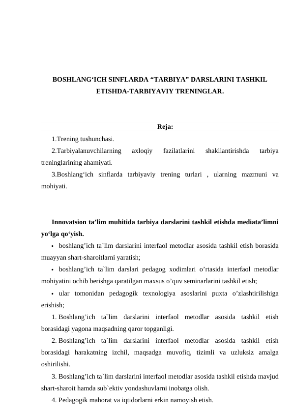 BOSHLANG‘ICH SINFLARDA “TARBIYA” DARSLARINI TASHKIL
ETISHDA-TARBIYAVIY TRENINGLAR.
Reja:
1.Trening tushunchasi. 
2.Tarbiyalanuvchilarning  axloqiy  fazilatlarini  shakllantirishda  tarbiya
treninglarining ahamiyati. 
3.Boshlang‘ich  sinflarda  tarbiyaviy  trening  turlari  ,  ularning  mazmuni  va
mohiyati.
Innovatsion ta’lim muhitida tarbiya darslarini tashkil etishda mediata’limni
yo‘lga qo‘yish. 
 boshlang’ich ta`lim darslarini interfaol metodlar asosida tashkil etish borasida
muayyan shart-sharoitlarni yaratish;
 boshlang’ich ta`lim darslari pedagog xodimlari o’rtasida interfaol metodlar
mohiyatini ochib berishga qaratilgan maxsus o’quv seminarlarini tashkil etish;
 ular  tomonidan  pedagogik  texnologiya  asoslarini  puxta  o’zlashtirilishiga
erishish;
1. Boshlang’ich  ta`lim  darslarini  interfaol  metodlar  asosida  tashkil  etish
borasidagi yagona maqsadning qaror topganligi.
2. Boshlang’ich  ta`lim  darslarini  interfaol  metodlar  asosida  tashkil  etish
borasidagi  harakatning  izchil,  maqsadga  muvofiq,  tizimli  va  uzluksiz  amalga
oshirilishi.
3. Boshlang’ich ta`lim darslarini interfaol metodlar asosida tashkil etishda mavjud
shart-sharoit hamda sub`ektiv yondashuvlarni inobatga olish.
4. Pedagogik mahorat va iqtidorlarni erkin namoyish etish.
