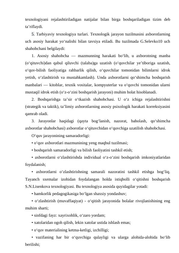 texnologiyani  rejalashtiriladigan  natijalar  bilan  birga  boshqariladigan  tizim  deb
ta’riflaydi.
5. Tarbiyaviy texnologiya turlari. Texnologik jarayon tuzilmasini axborotlarning
uch asosiy harakat yo‘nalishi bilan tavsiya etiladi. Bu tuzilmada G.Selevko10 uch
shahobchani belgilaydi:
1.  Asosiy  shahobcha  —  mazmunning  harakati  bo‘lib,  u  axborotning  manba
(o‘qituvchi)dan qabul qiluvchi (talaba)ga uzatish (o‘quvchilar ye’tiboriga uzatish,
o‘quv-bilish  faoliyatiga  rahbarlik  qilish,  o‘quvchilar  tomonidan  bilimlarni  idrok
yetish, o‘zlashtirish va mustahkamlash). Unda axborotlarni qo‘shimcha boshqarish
manbalari — kitoblar, texnik vositalar, kompyuterlar va o‘quvchi tomonidan ularni
mustaqil idrok etish (o‘z-o‘zini boshqarish jarayoni) muhim holat hisoblanadi.
2.  Boshqarishga  ta’sir  o‘tkazish  shahobchasi.  U  o‘z  ichiga  rejalashtirishni
(strategik va taktik), ta’limiy axborotlarning asosiy psixologik harakati korreksiyasini
qamrab oladi.
3.  Jarayonlar  haqidagi  (qayta  bog‘lanish,  nazorat,  baholash,  qo‘shimcha
axborotlar shahobchasi) axborotlar o‘qituvchidan o‘quvchiga uzatilish shahobchasi.
O‘quv jarayonining samaradorligi:
• o‘quv axborotlari mazmunining yeng maqbul tuzilmasi;
• boshqarish samaradorligi va bilish faoliyatini tashkil etish;
• axborotlarni o‘zlashtirishda individual o‘z-o‘zini boshqarish imkoniyatlaridan
foydalanish;
•  axborotlarni  o‘zlashtirishning  samarali  nazoratini  tashkil  etishga  bog‘liq.
Tayanch  sxemalar  izohidan  foydalangan  holda  istiqbolli  o‘qitishni  boshqarish
S.N.Lisenkova texnologiyasi. Bu texnologiya asosida quyidagilar yotadi:
• hamkorlik pedagogikasiga bo‘lgan shaxsiy yondashuv;
• o‘zlashtirish (muvaffaqiyat) - o‘qitish jarayonida bolalar rivojlanishining eng
muhim sharti;
• sinfdagi fayz: xayrixohlik, o‘zaro yordam;
• xatolaridan ogoh qilish, lekin xatolar ustida ishlash emas;
• o‘quv materialining ketma-ketligi, izchilligi;
•  vazifaning  har  bir  o‘quvchiga  qulayligi  va  ularga  alohida-alohida  bo‘lib
berilishi;
