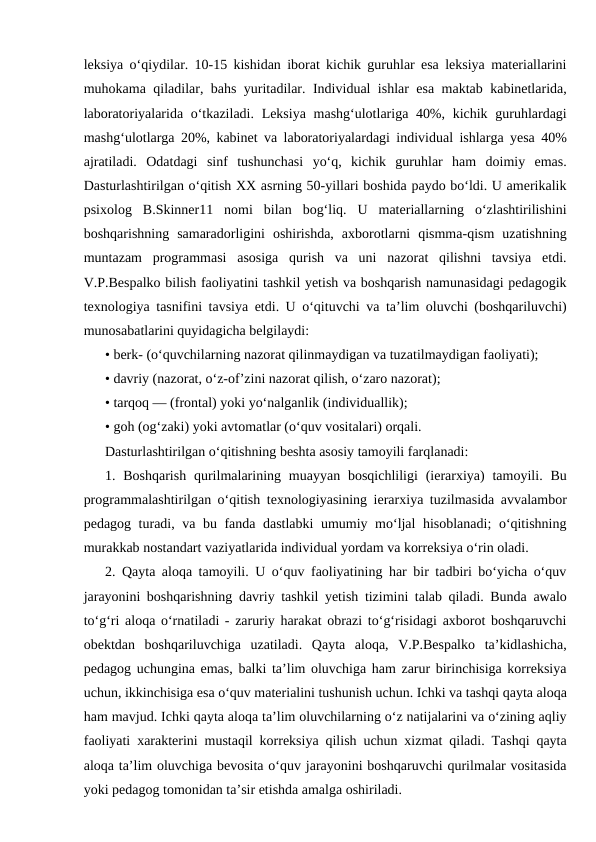 leksiya o‘qiydilar. 10-15 kishidan iborat kichik guruhlar esa leksiya materiallarini
muhokama qiladilar, bahs yuritadilar. Individual ishlar esa maktab kabinetlarida,
laboratoriyalarida o‘tkaziladi. Leksiya mashg‘ulotlariga 40%, kichik guruhlardagi
mashg‘ulotlarga 20%, kabinet va laboratoriyalardagi individual ishlarga yesa 40%
ajratiladi.  Odatdagi  sinf  tushunchasi  yo‘q,  kichik  guruhlar  ham  doimiy  emas.
Dasturlashtirilgan o‘qitish XX asrning 50-yillari boshida paydo bo‘ldi. U amerikalik
psixolog  B.Skinner11  nomi  bilan  bog‘liq.  U  materiallarning  o‘zlashtirilishini
boshqarishning  samaradorligini  oshirishda,  axborotlarni  qismma-qism  uzatishning
muntazam  programmasi  asosiga  qurish  va  uni  nazorat  qilishni  tavsiya  etdi.
V.P.Bespalko bilish faoliyatini tashkil yetish va boshqarish namunasidagi pedagogik
texnologiya tasnifini tavsiya etdi. U o‘qituvchi va ta’lim oluvchi (boshqariluvchi)
munosabatlarini quyidagicha belgilaydi:
• berk- (o‘quvchilarning nazorat qilinmaydigan va tuzatilmaydigan faoliyati);
• davriy (nazorat, o‘z-of’zini nazorat qilish, o‘zaro nazorat);
• tarqoq — (frontal) yoki yo‘nalganlik (individuallik);
• goh (og‘zaki) yoki avtomatlar (o‘quv vositalari) orqali.
Dasturlashtirilgan o‘qitishning beshta asosiy tamoyili farqlanadi:
1. Boshqarish  qurilmalarining muayyan  bosqichliligi  (ierarxiya)  tamoyili. Bu
programmalashtirilgan o‘qitish texnologiyasining ierarxiya tuzilmasida avvalambor
pedagog turadi, va bu fanda dastlabki umumiy mo‘ljal  hisoblanadi;  o‘qitishning
murakkab nostandart vaziyatlarida individual yordam va korreksiya o‘rin oladi.
2. Qayta aloqa tamoyili. U o‘quv faoliyatining har bir tadbiri bo‘yicha o‘quv
jarayonini boshqarishning davriy tashkil yetish tizimini talab qiladi. Bunda awalo
to‘g‘ri aloqa o‘rnatiladi - zaruriy harakat obrazi to‘g‘risidagi axborot boshqaruvchi
obektdan  boshqariluvchiga  uzatiladi.  Qayta  aloqa,  V.P.Bespalko  ta’kidlashicha,
pedagog uchungina emas, balki ta’lim oluvchiga ham zarur birinchisiga korreksiya
uchun, ikkinchisiga esa o‘quv materialini tushunish uchun. Ichki va tashqi qayta aloqa
ham mavjud. Ichki qayta aloqa ta’lim oluvchilarning o‘z natijalarini va o‘zining aqliy
faoliyati xarakterini mustaqil korreksiya qilish uchun xizmat qiladi. Tashqi qayta
aloqa ta’lim oluvchiga bevosita o‘quv jarayonini boshqaruvchi qurilmalar vositasida
yoki pedagog tomonidan ta’sir etishda amalga oshiriladi.
