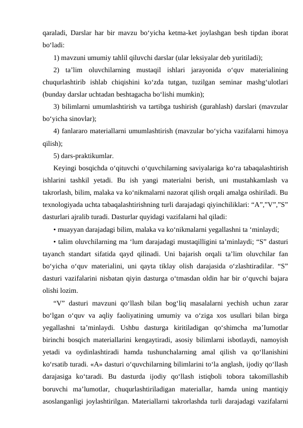 qaraladi, Darslar har bir mavzu bo‘yicha ketma-ket joylashgan besh tipdan iborat
bo‘ladi:
1) mavzuni umumiy tahlil qiluvchi darslar (ular leksiyalar deb yuritiladi);
2)  ta’lim  oluvchilarning  mustaqil  ishlari  jarayonida  o‘quv  materialining
chuqurlashtirib  ishlab  chiqishini  ko‘zda  tutgan,  tuzilgan  seminar  mashg‘ulotlari
(bunday darslar uchtadan beshtagacha bo‘lishi mumkin);
3) bilimlarni umumlashtirish va tartibga tushirish (gurahlash) darslari (mavzular
bo‘yicha sinovlar);
4) fanlararo materiallarni umumlashtirish (mavzular bo‘yicha vazifalarni himoya
qilish);
5) dars-praktikumlar.
Keyingi bosqichda o‘qituvchi o‘quvchilarning saviyalariga ko‘ra tabaqalashtirish
ishlarini  tashkil  yetadi.  Bu  ish  yangi  materialni  berish,  uni  mustahkamlash  va
takrorlash, bilim, malaka va ko‘nikmalarni nazorat qilish orqali amalga oshiriladi. Bu
texnologiyada uchta tabaqalashtirishning turli darajadagi qiyinchiliklari: “A”,”V”,”S”
dasturlari ajralib turadi. Dasturlar quyidagi vazifalarni hal qiladi:
• muayyan darajadagi bilim, malaka va ko‘nikmalarni yegallashni ta ‘minlaydi;
• talim oluvchilarning ma ‘lum darajadagi mustaqilligini ta’minlaydi; “S” dasturi
tayanch standart sifatida qayd qilinadi. Uni bajarish orqali ta’lim oluvchilar fan
bo‘yicha o‘quv materialini, uni qayta tiklay olish darajasida o‘zlashtiradilar. “S”
dasturi vazifalarini nisbatan qiyin dasturga o‘tmasdan oldin har bir o‘quvchi bajara
olishi lozim.
“V”  dasturi  mavzuni  qo‘llash  bilan  bog‘liq masalalarni  yechish  uchun  zarar
bo‘lgan o‘quv va aqliy faoliyatining umumiy va o‘ziga xos usullari bilan birga
yegallashni  ta’minlaydi.  Ushbu  dasturga  kiritiladigan  qo‘shimcha  ma’Iumotlar
birinchi bosqich materiallarini kengaytiradi, asosiy bilimlarni isbotlaydi, namoyish
yetadi  va  oydinlashtiradi  hamda  tushunchalarning  amal  qilish  va  qo‘llanishini
ko‘rsatib turadi. «A» dasturi o‘quvchilarning bilimlarini to‘la anglash, ijodiy qo‘llash
darajasiga  ko‘taradi.  Bu  dasturda  ijodiy  qo‘llash  istiqboli  tobora  takomillashib
boruvchi  ma’lumotlar,  chuqurlashtiriladigan  materiallar,  hamda  uning  mantiqiy
asoslanganligi joylashtirilgan. Materiallarni takrorlashda turli darajadagi vazifalarni
