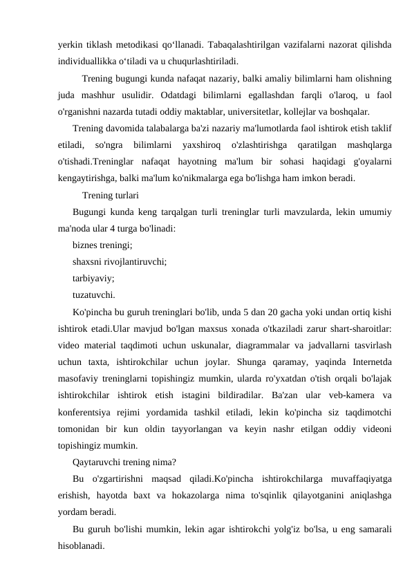 yerkin tiklash metodikasi qo‘llanadi. Tabaqalashtirilgan vazifalarni nazorat qilishda
individuallikka o‘tiladi va u chuqurlashtiriladi.
   Trening bugungi kunda nafaqat nazariy, balki amaliy bilimlarni ham olishning
juda  mashhur  usulidir.  Odatdagi  bilimlarni  egallashdan  farqli  o'laroq,  u  faol
o'rganishni nazarda tutadi oddiy maktablar, universitetlar, kollejlar va boshqalar.
Trening davomida talabalarga ba'zi nazariy ma'lumotlarda faol ishtirok etish taklif
etiladi,  so'ngra  bilimlarni  yaxshiroq  o'zlashtirishga  qaratilgan  mashqlarga
o'tishadi.Treninglar  nafaqat  hayotning  ma'lum  bir  sohasi  haqidagi  g'oyalarni
kengaytirishga, balki ma'lum ko'nikmalarga ega bo'lishga ham imkon beradi.
    Trening turlari
Bugungi kunda keng tarqalgan turli treninglar turli mavzularda, lekin umumiy
ma'noda ular 4 turga bo'linadi:
biznes treningi;
shaxsni rivojlantiruvchi;
tarbiyaviy;
tuzatuvchi.
Ko'pincha bu guruh treninglari bo'lib, unda 5 dan 20 gacha yoki undan ortiq kishi
ishtirok etadi.Ular mavjud bo'lgan maxsus xonada o'tkaziladi zarur shart-sharoitlar:
video material taqdimoti uchun uskunalar, diagrammalar va jadvallarni tasvirlash
uchun  taxta,  ishtirokchilar  uchun  joylar.  Shunga  qaramay,  yaqinda  Internetda
masofaviy treninglarni topishingiz mumkin, ularda ro'yxatdan o'tish orqali bo'lajak
ishtirokchilar  ishtirok  etish  istagini  bildiradilar.  Ba'zan  ular  veb-kamera  va
konferentsiya  rejimi  yordamida  tashkil  etiladi,  lekin  ko'pincha  siz  taqdimotchi
tomonidan  bir  kun  oldin  tayyorlangan  va  keyin  nashr  etilgan  oddiy  videoni
topishingiz mumkin.
Qaytaruvchi trening nima?
Bu  o'zgartirishni  maqsad  qiladi.Ko'pincha  ishtirokchilarga  muvaffaqiyatga
erishish,  hayotda  baxt  va  hokazolarga  nima  to'sqinlik  qilayotganini  aniqlashga
yordam beradi.
Bu guruh bo'lishi mumkin, lekin agar ishtirokchi yolg'iz bo'lsa, u eng samarali
hisoblanadi.
