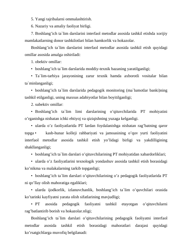 5. Yangi tajribalarni ommalashtirish.
6. Nazariy va amaliy faoliyat birligi.
7. Boshlang’ich ta`lim darslarini interfaol metodlar asosida tashkil etishda xorijiy
mamlakatlarning donor tashkilotlari bilan hamkorlik va hokazolar.
Boshlang’ich ta`lim darslarini interfaol metodlar asosida tashkil etish quyidagi
omillar asosida amalga oshiriladi:
1. obektiv omillar:
• boshlang’ich ta`lim darslarida moddiy-texnik bazaning yaratilganligi;
• Ta`lim-tarbiya  jarayonining  zarur  texnik  hamda  axborotli  vositalar  bilan
ta`minlanganligi;
• boshlang’ich ta`lim darslarida pedagogik monitoring (ma`lumotlar banki)ning
tashkil etilganligi, uning maxsus adabiyotlar bilan boyitilganligi;
2. subektiv omillar:
• Boshlang’ich  ta`lim  limi  darslarining  o’qituvchilarida  PT  mohiyatini
o’rganishga nisbatan ichki ehtiyoj va qiziqishning yuzaga kelganligi.
• ularda o’z faoliyatlarida PT lardan foydalanishga nisbatan rag’batning qaror
topga •
kasb-hunar  kolleji  rahbariyati  va  jamoasining  o’quv  yurti  faoliyatini
interfaol  metodlar  asosida  tashkil  etish  yo’lidagi  birligi  va  yakdilligining
shakllanganligi;
• boshlang’ich ta`lim darslari o’qituvchilarining PT mohiyatidan xabardorliklari;
• ularda o’z faoliyatlarini texnologik yondashuv asosida tashkil etish borasidagi
ko’nikma va malakalarning tarkib topganligi;
• boshlang’ich ta`lim darslari o’qituvchilarining o’z pedagogik faoliyatlarida PT
ni qo’llay olish mahoratiga egaliklari;
• ularda  ijodkorlik,  izlanuvchanlik,  boshlang’ich  ta`lim  o’quvchilari  orasida
ko’tarinki kayfiyatni yarata olish sifatlarining mavjudligi;
• PT  asosida  pedagogik  faoliyatni  tashkil  etayotgan  o’qituvchilarni
rag’batlantirib borish va hokazolar.nligi;
Boshlang’ich  ta`lim  darslari  o’qituvchilarining  pedagogik  faoliyatni  interfaol
metodlar  asosida  tashkil  etish  borasidagi  mahoratlari  darajasi  quyidagi
ko’rsatgichlarga muvofiq belgilanadi:
