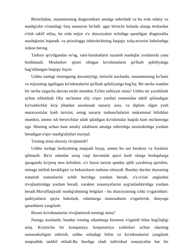 Birinchidan, muammoning diagnostikasi amalga oshiriladi va bu erda odatiy va
mashg'ulot o'rtasidagi farq namoyon bo'ladi: agar birinchi holatda ularga testlardan
o'tish taklif etilsa, bu erda mijoz o'z shaxsiyatini ochishga qaratilgan diagnostika
mashqlarini bajaradi. va psixologga ishtirokchining haqiqiy xulq-atvorini baholashga
imkon bering.
Tashxis qo'yilgandan so'ng, xatti-harakatlarni tuzatish mashqlar yordamida yana
boshlanadi.  Moslashuv  qismi  olingan  ko'nikmalarni  qo'llash  qobiliyatiga
bag'ishlangan haqiqiy hayot.
Ushbu turdagi treningning davomiyligi, birinchi navbatda, muammoning ko'lami
va mijozning egallagan ko'nikmalarini qo'llash qobiliyatiga bog'liq. Bir necha soatdan
bir necha oygacha davom etishi mumkin.Ta'lim tarbiyasi nima? Ushbu tur yaxshilash
uchun ishlatiladi  Oliy  ma'lumot  oliy  o'quv yurtlari  tomonidan taklif  qilinadigan
ko'rsatkichlar  ko'p  jihatdan  asoslanadi  nazariy  asos,  va  diplom  olgan  yosh
mutaxassislar  kasb  tarixini,  uning  nazariy  tushunchalarini  mukammal  bilishlari
mumkin, ammo ish beruvchilar talab qiladigan ko'nikmalar haqida kam ma'lumotga
ega. Shuning uchun ham amaliy talablarni amalga oshirishga moslashishga yordam
beradigan o'quv mashg'ulotlari mavjud.
Trening nima shaxsiy rivojlanish?
Ushbu turdagi faoliyatning maqsadi loyqa, ammo bu uni keraksiz va foydasiz
qilmaydi.  Ba'zi  odamlar  uzoq  vaqt  davomida  qaysi  kasb  ularga  boshqalarga
qaraganda ko'proq mos kelishini, o'z hayot tarzini qanday qilib yaxshiroq qurishni,
nimaga intilish kerakligini va hokazolarni tushuna olmaydi. Bunday darslar shaxsning
notanish  tomonlarini  ochib  berishga  yordam  beradi,  o'z-o'zini  anglashni
rivojlantirishga yordam beradi, xarakter xususiyatlarini uyg'unlashtirishga yordam
beradi.Muvaffaqiyatli mashg'ulotning belgilari - bu shaxsiyatning ichki o'zgarishlari:
qadriyatlarni  qayta  baholash,  odamlarga  munosabatni  o'zgartirish,  dunyoga
qarashlarni yangilash.
Biznes ko'nikmalarini rivojlantirish treningi nima?
Nomga asoslanib, bunday trening odamlarga biznesni o'rgatish bilan bog'liqligi
aniq.  Ko'pincha  bir  kompaniya,  korporatsiya  xodimlari  uchun  ularning
samaradorligini  oshirish,  ushbu  sohadagi  bilim  va  ko'nikmalarini  yangilash
maqsadida  tashkil  etiladi.Bu  hisobga  oladi  individual  xususiyatlar  har  bir
