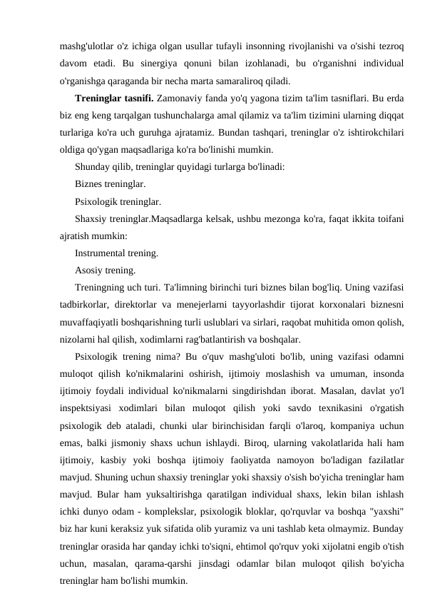 mashg'ulotlar o'z ichiga olgan usullar tufayli insonning rivojlanishi va o'sishi tezroq
davom  etadi.  Bu  sinergiya  qonuni  bilan  izohlanadi,  bu  o'rganishni  individual
o'rganishga qaraganda bir necha marta samaraliroq qiladi.
Treninglar tasnifi. Zamonaviy fanda yo'q yagona tizim ta'lim tasniflari. Bu erda
biz eng keng tarqalgan tushunchalarga amal qilamiz va ta'lim tizimini ularning diqqat
turlariga ko'ra uch guruhga ajratamiz. Bundan tashqari, treninglar o'z ishtirokchilari
oldiga qo'ygan maqsadlariga ko'ra bo'linishi mumkin.
Shunday qilib, treninglar quyidagi turlarga bo'linadi:
Biznes treninglar.
Psixologik treninglar.
Shaxsiy treninglar.Maqsadlarga kelsak, ushbu mezonga ko'ra, faqat ikkita toifani
ajratish mumkin:
Instrumental trening.
Asosiy trening.
Treningning uch turi. Ta'limning birinchi turi biznes bilan bog'liq. Uning vazifasi
tadbirkorlar, direktorlar va menejerlarni tayyorlashdir tijorat korxonalari biznesni
muvaffaqiyatli boshqarishning turli uslublari va sirlari, raqobat muhitida omon qolish,
nizolarni hal qilish, xodimlarni rag'batlantirish va boshqalar.
Psixologik trening nima? Bu o'quv mashg'uloti bo'lib, uning vazifasi odamni
muloqot qilish ko'nikmalarini oshirish, ijtimoiy moslashish  va umuman, insonda
ijtimoiy foydali individual ko'nikmalarni singdirishdan iborat. Masalan, davlat yo'l
inspektsiyasi  xodimlari  bilan  muloqot  qilish  yoki  savdo  texnikasini  o'rgatish
psixologik deb ataladi, chunki ular birinchisidan farqli o'laroq, kompaniya uchun
emas, balki jismoniy shaxs uchun ishlaydi. Biroq, ularning vakolatlarida hali ham
ijtimoiy,  kasbiy  yoki  boshqa  ijtimoiy  faoliyatda  namoyon  bo'ladigan  fazilatlar
mavjud. Shuning uchun shaxsiy treninglar yoki shaxsiy o'sish bo'yicha treninglar ham
mavjud. Bular ham yuksaltirishga qaratilgan individual shaxs, lekin bilan ishlash
ichki dunyo odam - komplekslar, psixologik bloklar, qo'rquvlar va boshqa "yaxshi"
biz har kuni keraksiz yuk sifatida olib yuramiz va uni tashlab keta olmaymiz. Bunday
treninglar orasida har qanday ichki to'siqni, ehtimol qo'rquv yoki xijolatni engib o'tish
uchun,  masalan,  qarama-qarshi  jinsdagi  odamlar  bilan  muloqot  qilish  bo'yicha
treninglar ham bo'lishi mumkin.
