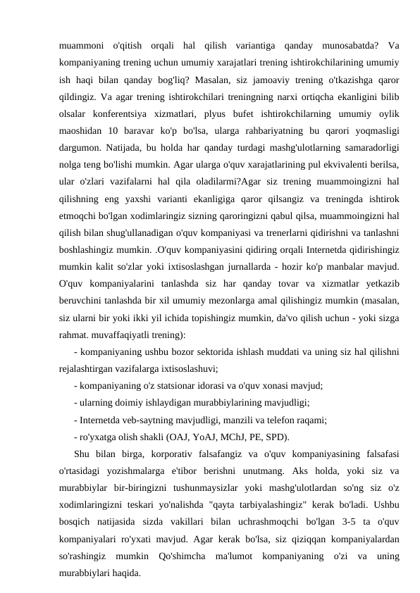muammoni  o'qitish  orqali  hal  qilish  variantiga  qanday  munosabatda?  Va
kompaniyaning trening uchun umumiy xarajatlari trening ishtirokchilarining umumiy
ish  haqi  bilan  qanday  bog'liq?  Masalan,  siz  jamoaviy  trening  o'tkazishga  qaror
qildingiz. Va agar trening ishtirokchilari treningning narxi ortiqcha ekanligini bilib
olsalar  konferentsiya  xizmatlari,  plyus  bufet  ishtirokchilarning  umumiy  oylik
maoshidan  10  baravar  ko'p  bo'lsa,  ularga  rahbariyatning  bu  qarori  yoqmasligi
dargumon. Natijada, bu holda har qanday turdagi mashg'ulotlarning samaradorligi
nolga teng bo'lishi mumkin. Agar ularga o'quv xarajatlarining pul ekvivalenti berilsa,
ular  o'zlari  vazifalarni  hal  qila  oladilarmi?Agar  siz  trening  muammoingizni  hal
qilishning  eng  yaxshi  varianti  ekanligiga  qaror  qilsangiz  va  treningda  ishtirok
etmoqchi bo'lgan xodimlaringiz sizning qaroringizni qabul qilsa, muammoingizni hal
qilish bilan shug'ullanadigan o'quv kompaniyasi va trenerlarni qidirishni va tanlashni
boshlashingiz mumkin. .O'quv kompaniyasini qidiring orqali Internetda qidirishingiz
mumkin kalit so'zlar yoki ixtisoslashgan jurnallarda - hozir ko'p manbalar mavjud.
O'quv  kompaniyalarini  tanlashda  siz  har  qanday  tovar  va  xizmatlar  yetkazib
beruvchini tanlashda bir xil umumiy mezonlarga amal qilishingiz mumkin (masalan,
siz ularni bir yoki ikki yil ichida topishingiz mumkin, da'vo qilish uchun - yoki sizga
rahmat. muvaffaqiyatli trening):
- kompaniyaning ushbu bozor sektorida ishlash muddati va uning siz hal qilishni
rejalashtirgan vazifalarga ixtisoslashuvi;
- kompaniyaning o'z statsionar idorasi va o'quv xonasi mavjud;
- ularning doimiy ishlaydigan murabbiylarining mavjudligi;
- Internetda veb-saytning mavjudligi, manzili va telefon raqami;
- ro'yxatga olish shakli (OAJ, YoAJ, MChJ, PE, SPD).
Shu  bilan  birga,  korporativ  falsafangiz  va  o'quv  kompaniyasining  falsafasi
o'rtasidagi  yozishmalarga  e'tibor  berishni  unutmang.  Aks  holda,  yoki  siz  va
murabbiylar  bir-biringizni  tushunmaysizlar  yoki  mashg'ulotlardan  so'ng  siz  o'z
xodimlaringizni  teskari yo'nalishda  "qayta tarbiyalashingiz"  kerak bo'ladi. Ushbu
bosqich  natijasida  sizda  vakillari  bilan  uchrashmoqchi  bo'lgan  3-5  ta  o'quv
kompaniyalari ro'yxati mavjud. Agar kerak bo'lsa, siz qiziqqan kompaniyalardan
so'rashingiz  mumkin  Qo'shimcha  ma'lumot  kompaniyaning  o'zi  va  uning
murabbiylari haqida.
