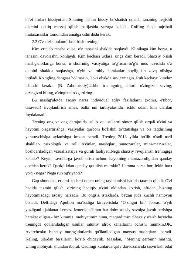 ba'zi turlari hissiyotlar. Shuning uchun hissiy bo'shatish odatda tananing tegishli
qismini  qattiq  massaj  qilish  natijasida  yuzaga  keladi.  Rolfing  faqat  tajribali
mutaxassislar tomonidan amalga oshirilishi kerak.
2.2 O'z-o'zini takomillashtirish treningi
Kim ertalab mashq qilsa, o'z tanasini shaklda saqlaydi. Klinikaga kim borsa, u
tanasini davolashni xohlaydi. Kim kechasi uxlasa, unga dam beradi. Shaxsiy o'sish
mashg'ulotlariga  borsa,  u  shoirning  vasiyatiga  to'g'ridan-to'g'ri  mos  ravishda  o'z
qalbini  shaklda  saqlashga,  o'yin  va  ruhiy  harakatlar  boyligidan  zavq  olishga
intiladi:Ko'ngling dangasa bo'lmasin, Toki ohakda suv ezmagin. Ruh kechayu kunduz
ishlashi  kerak...  (N.  Zabolotskiy)Ushbu  treningning  shiori:  o'zingizni  seving,
o'zingizni biling, o'zingizni o'zgartiring!
Bu  mashg'ulotda  asosiy  narsa  individual  aqliy  fazilatlarni  (xotira,  e'tibor,
tasavvur)  rivojlantirish  emas,  balki  uni  tarbiyalashdir.  ichki  odam  kim  ulardan
foydalanadi.
Trening ong va ong darajasida uslub va usullarni sintez qilish orqali o'zini va
hayotini o'zgartirishga, vaziyatlar qurboni bo'lishni to'xtatishga va o'z taqdirining
yaratuvchisiga  aylanishga  imkon  beradi.  Trening  2013  yilda  bo'lib  o'tadi  turli
shakllar-  psixologik  va  rolli  o'yinlar,  mashqlar,  munozaralar,  mini-ma'ruzalar,
boshqariladigan vizualizatsiya va guruh faoliyati.Nega shaxsiy rivojlanish treningiga
kelasiz? Keyin, savollarga javob olish uchun: hayotning muntazamligidan qanday
qochish kerak? Qattiqlikdan qanday qutulish mumkin? Hamma narsa bor, lekin baxt
yo'q - nega? Nega ruh og'riyapti?
Gap shundaki, ertami-kechmi odam uning tayinlanishi haqida taxmin qiladi. O'zi
haqida  taxmin  qilish,  o'zining  haqiqiy  o'zini  oldindan  ko'rish,  aftidan,  bizning
hayotimizdagi asosiy narsadir. Bu ongsiz istaklarda, ba'zan juda kuchli namoyon
bo'ladi.  Delfidagi  Apollon  ma'badiga  kiraverishda  "O'zingni  bil"  iborasi  o'yib
yozilgani ajablanarli emas. Izoterik ta'limot har doim asosiy savolga javob berishga
harakat qilgan - biz kimmiz, mohiyatimiz nima, maqsadimiz. Shaxsiy o'sish bo'yicha
treningda  qo'llaniladigan  usullar  intuitiv  idrok  kanallarini  ochishi  mumkin.OK.
Averchenko  bunday  mashg'ulotlarda  qo'llaniladigan  maxsus  mashqlarni  beradi.
Keling,  ulardan  ba'zilarini  ko'rib  chiqaylik.  Masalan,  “Mening  gerbim”  mashqi.
Uning mohiyati shundan iborat. Qadimgi kunlarda qal'a darvozalarida tasvirlash odat

