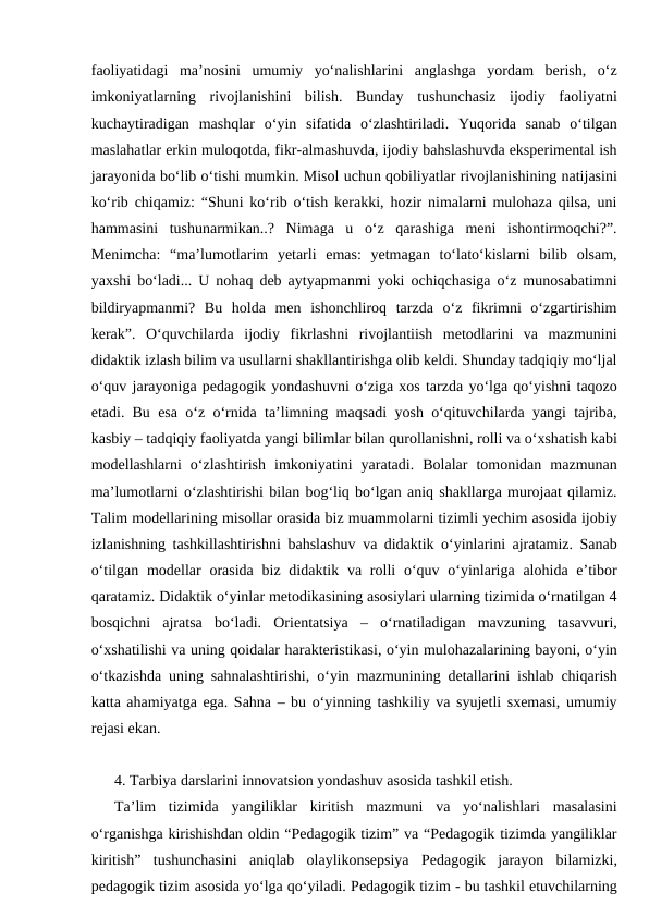 faoliyatidagi  ma’nosini  umumiy  yo‘nalishlarini  anglashga  yordam  berish,  o‘z
imkoniyatlarning  rivojlanishini  bilish.  Bunday  tushunchasiz  ijodiy  faoliyatni
kuchaytiradigan  mashqlar  o‘yin  sifatida  o‘zlashtiriladi.  Yuqorida  sanab  o‘tilgan
maslahatlar erkin muloqotda, fikr-almashuvda, ijodiy bahslashuvda eksperimental ish
jarayonida bo‘lib o‘tishi mumkin. Misol uchun qobiliyatlar rivojlanishining natijasini
ko‘rib chiqamiz: “Shuni ko‘rib o‘tish kerakki, hozir nimalarni mulohaza qilsa, uni
hammasini  tushunarmikan..?  Nimaga  u  o‘z  qarashiga  meni  ishontirmoqchi?”.
Menimcha:  “ma’lumotlarim  yetarli  emas:  yetmagan  to‘lato‘kislarni  bilib  olsam,
yaxshi bo‘ladi... U nohaq deb aytyapmanmi yoki ochiqchasiga o‘z munosabatimni
bildiryapmanmi?  Bu  holda  men  ishonchliroq  tarzda  o‘z  fikrimni  o‘zgartirishim
kerak”.  O‘quvchilarda  ijodiy  fikrlashni  rivojlantiish  metodlarini  va  mazmunini
didaktik izlash bilim va usullarni shakllantirishga olib keldi. Shunday tadqiqiy mo‘ljal
o‘quv jarayoniga pedagogik yondashuvni o‘ziga xos tarzda yo‘lga qo‘yishni taqozo
etadi. Bu esa o‘z o‘rnida ta’limning maqsadi yosh o‘qituvchilarda yangi tajriba,
kasbiy – tadqiqiy faoliyatda yangi bilimlar bilan qurollanishni, rolli va o‘xshatish kabi
modellashlarni  o‘zlashtirish  imkoniyatini  yaratadi.  Bolalar  tomonidan  mazmunan
ma’lumotlarni o‘zlashtirishi bilan bog‘liq bo‘lgan aniq shakllarga murojaat qilamiz.
Talim modellarining misollar orasida biz muammolarni tizimli yechim asosida ijobiy
izlanishning tashkillashtirishni bahslashuv va didaktik o‘yinlarini ajratamiz. Sanab
o‘tilgan modellar  orasida biz didaktik va rolli  o‘quv o‘yinlariga  alohida e’tibor
qaratamiz. Didaktik o‘yinlar metodikasining asosiylari ularning tizimida o‘rnatilgan 4
bosqichni  ajratsa  bo‘ladi.  Orientatsiya  –  o‘rnatiladigan  mavzuning  tasavvuri,
o‘xshatilishi va uning qoidalar harakteristikasi, o‘yin mulohazalarining bayoni, o‘yin
o‘tkazishda uning sahnalashtirishi, o‘yin mazmunining detallarini ishlab chiqarish
katta ahamiyatga ega. Sahna – bu o‘yinning tashkiliy va syujetli sxemasi, umumiy
rejasi ekan.
4. Tarbiya darslarini innovatsion yondashuv asosida tashkil etish.
Ta’lim  tizimida  yangiliklar  kiritish  mazmuni  va  yo‘nalishlari  masalasini
o‘rganishga kirishishdan oldin “Pedagogik tizim” va “Pedagogik tizimda yangiliklar
kiritish”  tushunchasini  aniqlab  olaylikonsepsiya  Pedagogik  jarayon  bilamizki,
pedagogik tizim asosida yo‘lga qo‘yiladi. Pedagogik tizim - bu tashkil etuvchilarning
