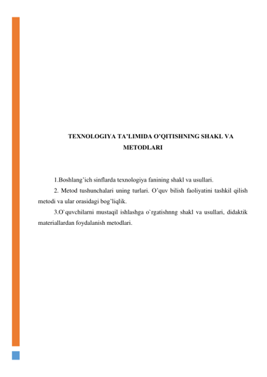  
 
 
 
 
 
 
 
 
 
TEXNOLOGIYA TA’LIMIDA O’QITISHNING SHAKL VA 
METODLARI 
 
 
1.Boshlang’ich sinflarda texnologiya fanining shakl va usullari. 
2. Metod tushunchalari uning turlari. O’quv bilish faoliyatini tashkil qilish 
metodi va ular orasidagi bog’liqlik.  
3.O`quvchilarni mustaqil ishlashga o`rgatishnng shakl va usullari, didaktik 
materiallardan foydalanish metodlari. 
 
 
 
 
 
 
 
 
 
 
 
