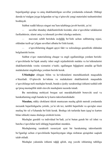 bajarilganligi qisqa va aniq shakllantirilgan savollar yordamida eslanadi. Oldingi 
darsda to‘xtalgan joyga kelgandan so‘ng o‘qituvchi yangi materialni tushuntirishni 
boshlaydi. 
Suhbat xuddi hikoya singari ma’lum talablarga javob berishi, ya’ni: 
— 
savollar shunday shakllantirilishi lozimki, ular o‘quvchilar tafakkurini 
faollashtirsin, ularni aniq va ishonarli javobni izlashga undasin; 
— 
mavzuni ochib berishda izchillik bo‘lishi uchun suhbatning rejasi, 
oldindan tuzib qo‘yilgan savollari albatta bo‘lishi kerak; 
— 
o‘quvchilarning diqqati qaysi fakt va xulosalarga qaratilishi oldindan 
belgilanishi lozim. 
Suhbat o‘quv materialining chuqur va ongli egallanishiga yordam berishi: 
o‘quvchilarda bo‘lajak amaliy ishni ongli rejalashtirish malaka va ko‘nikmalarini 
shakllantirishda vosita xizmatini o‘tashi; egallangan bilimlarni amalda qo‘llash 
malakalarini singdirishga yordam berishi kerak. 
5.Mashqlar olingan bilim va ko‘nikmalarni mustahkamlash maqsadida 
o‘tkaziladi. O‘qituvchi ko‘nikma va malakalarni shakllantirish maqsadida 
o‘quvchilarga turli mashqlar beradi, bunda u ijodiy xarakterdagi ishlarni tashkil etib 
qo‘proq mustaqillik talab etuvchi mashqlarni nazarda tutadi.  
Bu metodning mohiyati borgan sari murakkablashib boruvchi usul va 
harakatlarning ongli hamda ko‘p karra takrorlanishidadir. 
Masalan, oddiy choklarni tikish muntazam mashq qilish metodi yordamida 
mexanik bajarilishgacha yetishi, ya’ni ish tez, tartibli bajarilishi va qaviqlar orasi 
mutlaq bir xil o‘lchamda bo‘lishi kerak. Boshqa ish turlarida ham (qog‘oz karton 
bilan ishlash) mana shularga erishish lozim. 
Mashqlar guruhli va individual bo‘ladi, ya’ni butun guruh bir xil ishni va 
barcha o‘quvchilar turli ishlarni bajarishlari mumkin. 
Mashqlarning xarakterli xususiyati ayni bir harakatning takrorlanishi 
bo‘lganligi uchun o‘quvchilarda bajarilayotgan ishga nisbatan qiziqishni saqlash 
talab etiladi. 
Mashqlar yakunida ishlarni tahlil qilish, eng yaxshi ishlarning tahliliga 
