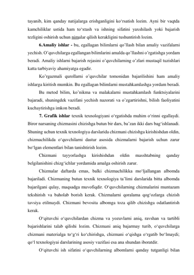 tayanib, kim qanday natijalarga erishganligini ko‘rsatish lozim. Ayni bir vaqtda 
kamchiliklar ustida ham to‘xtash va ishning sifatini yaxshilash yoki bajarish 
tezligini oshirish uchun nimalar qilish kerakligini tushuntirish lozim. 
6.Amaliy ishlar - bu, egallagan bilimlarni qo’llash bilan amaliy vazifalarni 
yechish. O’quvchilarga egallangan bilimlarini amalda qo’llashni o’rgatishga yordam 
beradi. Amaliy ishlarni bajarish rejasini o’quvchilarning o’zlari mustaqil tuzishlari 
katta tarbiyaviy ahamiyatga egadir.  
Ko’rgazmali qurollarni o’quvchilar tomonidan bajarilishini ham amaliy 
ishlarga kiritish mumkin. Bu egallagan bilimlarni mustahkamlashga yordam beradi.  
Bu metod bilim, ko’nikma va malakalarni mustahkamlash funktsiyalarini 
bajaradi, shuningdek vazifani yechish nazorati va o’zgartirishni, bilish faoliyatini 
kuchaytirishga imkon beradi. 
 
7. Grafik ishlar texnik texnologiyani o‘rgatishda muhim o‘rinni egallaydi. 
Biror narsaning chizmasini chizishga butun bir dars, ba’zan ikki dars bag‘ishlanadi. 
Shuning uchun texnik texnologiya darslarida chizmani chizishga kirishishdan oldin, 
chizmachilikda o‘quvchilarni dastur asosida chizmalarni bajarish uchun zarur 
bo‘lgan elementlari bilan tanishtirish lozim. 
Chizmani 
tayyorlashga 
kirishishdan 
oldin 
masshtabning 
qanday 
belgilanishini chizg‘ichlar yordamida amalga oshirish zarur. 
Chizmalar daftarda emas, balki chizmachilikka mo‘ljallangan albomda 
bajariladi. Chizmaning butun texnik texnologiya ta’limi darslarida bitta albomda 
bajarilgani qulay, maqsadga muvofiqdir. O‘quvchilarning chizmalarini muntazam 
tekshirish va baholab borish kerak. Chizmalarni qoralama qog‘ozlarga chizish 
tavsiya etilmaydi. Chizmani bevosita albomga toza qilib chizishga odatlantirish 
kerak. 
O‘qituvchi o‘quvchilardan chizma va yozuvlarni aniq, ravshan va tartibli 
bajarishlarini talab qilishi lozim. Chizmani aniq bajarmay turib, o‘quvchilarga 
chizmani materialga to‘g‘ri ko‘chirishga, chizmani o‘qishga o‘rgatib bo‘lmaydi; 
qo‘l texnologiyai darslarining asosiy vazifasi esa ana shundan iboratdir. 
O‘qituvchi ish sifatini o‘quvchilarning albomlarni qanday tutganligi bilan 
