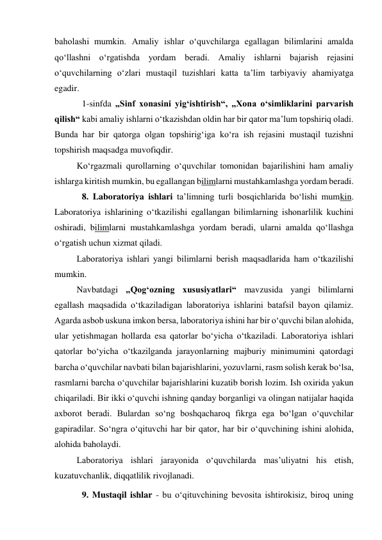 baholashi mumkin. Amaliy ishlar o‘quvchilarga egallagan bilimlarini amalda 
qo‘llashni o‘rgatishda yordam beradi. Amaliy ishlarni bajarish rejasini 
o‘quvchilarning o‘zlari mustaqil tuzishlari katta ta’lim tarbiyaviy ahamiyatga 
egadir. 
 1-sinfda „Sinf xonasini yig‘ishtirish“, „Xona o‘simliklarini parvarish 
qilish“ kabi amaliy ishlarni o‘tkazishdan oldin har bir qator ma’lum topshiriq oladi. 
Bunda har bir qatorga olgan topshirig‘iga ko‘ra ish rejasini mustaqil tuzishni 
topshirish maqsadga muvofiqdir. 
Ko‘rgazmali qurollarning o‘quvchilar tomonidan bajarilishini ham amaliy 
ishlarga kiritish mumkin, bu egallangan bilimlarni mustahkamlashga yordam beradi. 
 8. Laboratoriya ishlari ta’limning turli bosqichlarida bo‘lishi mumkin. 
Laboratoriya ishlarining o‘tkazilishi egallangan bilimlarning ishonarlilik kuchini 
oshiradi, bilimlarni mustahkamlashga yordam beradi, ularni amalda qo‘llashga 
o‘rgatish uchun xizmat qiladi. 
Laboratoriya ishlari yangi bilimlarni berish maqsadlarida ham o‘tkazilishi 
mumkin. 
Navbatdagi „Qog‘ozning xususiyatlari“ mavzusida yangi bilimlarni 
egallash maqsadida o‘tkaziladigan laboratoriya ishlarini batafsil bayon qilamiz. 
Agarda asbob uskuna imkon bersa, laboratoriya ishini har bir o‘quvchi bilan alohida, 
ular yetishmagan hollarda esa qatorlar bo‘yicha o‘tkaziladi. Laboratoriya ishlari 
qatorlar bo‘yicha o‘tkazilganda jarayonlarning majburiy minimumini qatordagi 
barcha o‘quvchilar navbati bilan bajarishlarini, yozuvlarni, rasm solish kerak bo‘lsa, 
rasmlarni barcha o‘quvchilar bajarishlarini kuzatib borish lozim. Ish oxirida yakun 
chiqariladi. Bir ikki o‘quvchi ishning qanday borganligi va olingan natijalar haqida 
axborot beradi. Bulardan so‘ng boshqacharoq fikrga ega bo‘lgan o‘quvchilar 
gapiradilar. So‘ngra o‘qituvchi har bir qator, har bir o‘quvchining ishini alohida, 
alohida baholaydi. 
Laboratoriya ishlari jarayonida o‘quvchilarda mas’uliyatni his etish, 
kuzatuvchanlik, diqqatlilik rivojlanadi. 
 9. Mustaqil ishlar - bu o‘qituvchining bevosita ishtirokisiz, biroq uning 
