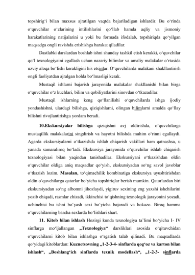 topshirig‘i bilan maxsus ajratilgan vaqtda bajariladigan ishlardir. Bu o‘rinda 
o‘quvchilar 
o‘zlarining 
intilishlarini 
qo‘llab 
hamda 
aqliy 
va 
jismoniy 
harakatlarining natijalarini u yoki bu formada ifodalab, topshiriqda qo‘yilgan 
maqsadga ongli ravishda erishishga harakat qiladilar. 
Dastlabki darslardan boshlab ishni shunday tashkil etish kerakki, o‘quvchilar 
qo‘l texnologiyaini egallash uchun nazariy bilimlar va amaliy malakalar o‘rtasida 
uzviy aloqa bo‘lishi kerakligini his etsinlar. O‘quvchilarda malakani shakllantirish 
ongli faoliyatdan ajralgan holda bo‘lmasligi kerak. 
Mustaqil ishlarni bajarish jarayonida malakalar shakllanishi bilan birga 
o‘quvchilar o‘z kuchlari, bilim va qobiliyatlarini sinovdan o‘tkazadilar. 
Mustaqil 
ishlarning 
keng 
qo‘llanilishi 
o‘quvchilarda 
ishga 
ijodiy 
yondashishni, ulardagi bilishga, qiziqishlarni, olingan bilimlarni amalda qo‘llay 
bilishni rivojlantirishga yordam beradi. 
10.Ekskursiyalar bilishga qiziqishni avj oldirishda, o‘quvchilarga 
mustaqillik malakalarini singdirish va hayotni bilishda muhim o‘rinni egallaydi. 
Agarda ekskursiyalarni o‘tkazishda ishlab chiqarish vakillari ham qatnashsa, u 
yanada samaraliroq bo‘ladi. Ekskursiya jarayonida o‘quvchilar ishlab chiqarish 
texnologiyasi bilan yaqindan tanishadilar. Ekskursiyani o‘tkazishdan oldin 
o‘quvchilar oldiga aniq maqsadlar qo‘yish, ekskursiyadan so‘ng savol javoblar 
o‘tkazish lozim. Masalan, to‘qimachilik kombinatiga ekskursiya uyushtirishdan 
oldin o‘quvchilarga qatorlar bo‘yicha topshiriqlar berish mumkin. Qatorlardan biri 
ekskursiyadan so‘ng albomni jihozlaydi, yigiruv sexining eng yaxshi ishchilarini 
yozib chiqadi, rasmlar chizadi, ikkinchisi to‘qishning texnologik jarayonini yozadi, 
uchinchisi bu ishni bo‘yash sexi bo‘yicha bajaradi va hokazo. Biroq hamma 
o‘quvchilarning barcha sexlarda bo‘lishlari shart. 
11. Kitob bilan ishlash Hozirgi kunda texnologiya ta’limi bo‘yicha I- IV 
sinflarga 
mo‘ljallangan 
„Texnologiya“ 
darsliklari 
asosida 
o‘qituvchidan 
o‘quvchilarni kitob bilan ishlashga o‘rgatish talab qilinadi. Bu maqsadlarda 
qo‘yidagi kitoblardan: Kuznetsovning „1-2-3-4- sinflarda qog‘oz va karton bilan 
ishlash“, „Boshlang‘ich sinflarda texnik modellash“, „1-2-3- sinflarda 
