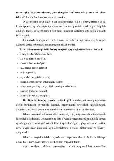 texnologiya bo‘yicha albom“, „Boshlang‘ich sinflarda tabiiy material bilan 
ishlash“ kabilardan ham foydalanish mumkin. 
O‘quvchilarni biror kitob bilan tanishtirishdan oldin o‘qituvchining o‘zi bu 
kitobni puxta o‘rganib chiqishi, undan nimalarni tavsiya etish mumkinligini belgilab 
chiqishi lozim. O‘quvchilarni kitob bilan mustaqil ishlashga asta-sekin o‘rgatib 
borish kerak. 
Bu metod- talabaga o’zi uchun oson sur’atda va eng qulay vaqtda o’quv 
axboroti ustida ko’p marta ishlash uchun imkon beradi. 
Kitob bilan mustaqil ishlashning maqsadi quyidagilardan iborat bo’ladi: 
- uning tuzilishi bilan tanishish; 
- ko’z yugurtirib chiqish; 
- alohida boblarni o’qish; 
- savollarga javob qidirish; 
- referat yozish; 
- tayanch konspektlar tuzish;  
- mantiqiy tuzilmaviy chizmalarni tuzish; 
- misol va topshiriqlarni yechish, mashqlarni bajarish; 
- nazorat testlarini bajarish; 
- materialni xotirada saqlash.  
12. Kino-ta’limning texnik vositasi qo‘l texnologiyai mashg‘ulotlarida 
ayrim bo‘limlarni o‘rganish, kasblar, materiallarni tayyorlash texnologiyasi, 
xavfsizlik texnikasi qoidalarini tanishtirish munosabati bilan qo‘llaniladi. 
Filmni namoyish qilishdan oldin uning qaysi joylariga alohida e’tibor berish 
lozimligi ta’kidlanadi. Shundan so‘ng film o‘rganilayotgan mavzuga muvofiq tarzda 
qismlarga ajratib namoyish etiladi. Har bir qism ko‘rilgach, qisqa suhbat o‘tkazilib, 
unda o‘quvchilar nimalarni egallaganliklarini, nimalar tushunarsiz bo‘lganligi 
aniqlanadi. 
Filmni namoyish etishda o‘quvchilarni faqat tomosha qilish, ko‘ra bilishga 
emas, balki ko‘rilganni anglay bilishga ham o‘rgatish lozim. 
Aytib o‘tilgan uslublar texnologiya ta’limi o‘qituvchilari tomonidan 
