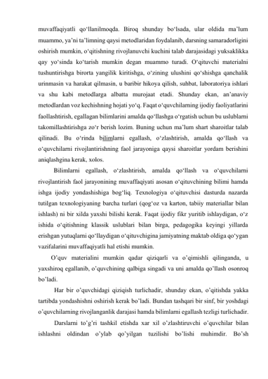 muvaffaqiyatli qo‘llanilmoqda. Biroq shunday bo‘lsada, ular oldida ma’lum 
muammo, ya’ni ta’limning qaysi metodlaridan foydalanib, darsning samaradorligini 
oshirish mumkin, o‘qitishning rivojlanuvchi kuchini talab darajasidagi yuksaklikka 
qay yo‘sinda ko‘tarish mumkin degan muammo turadi. O‘qituvchi materialni 
tushuntirishga birorta yangilik kiritishga, o‘zining ulushini qo‘shishga qanchalik 
urinmasin va harakat qilmasin, u baribir hikoya qilish, suhbat, laboratoriya ishlari 
va shu kabi metodlarga albatta murojaat etadi. Shunday ekan, an’anaviy 
metodlardan voz kechishning hojati yo‘q. Faqat o‘quvchilarning ijodiy faoliyatlarini 
faollashtirish, egallagan bilimlarini amalda qo‘llashga o‘rgatish uchun bu uslublarni 
takomillashtirishga zo‘r berish lozim. Buning uchun ma’lum shart sharoitlar talab 
qilinadi. Bu o‘rinda bilimlarni egallash, o‘zlashtirish, amalda qo‘llash va 
o‘quvchilarni rivojlantirishning faol jarayoniga qaysi sharoitlar yordam berishini 
aniqlashgina kerak, xolos. 
Bilimlarni egallash, o‘zlashtirish, amalda qo‘llash va o‘quvchilarni 
rivojlantirish faol jarayonining muvaffaqiyati asosan o‘qituvchining bilimi hamda 
ishga ijodiy yondashishiga bog‘liq. Texnologiya o‘qituvchisi dasturda nazarda 
tutilgan texnologiyaning barcha turlari (qog‘oz va karton, tabiiy materiallar bilan 
ishlash) ni bir xilda yaxshi bilishi kerak. Faqat ijodiy fikr yuritib ishlaydigan, o‘z 
ishida o‘qitishning klassik uslublari bilan birga, pedagogika keyingi yillarda 
erishgan yutuqlarni qo‘llaydigan o‘qituvchigina jamiyatning maktab oldiga qo‘ygan 
vazifalarini muvaffaqiyatli hal etishi mumkin. 
O’quv materialini mumkin qadar qiziqarli va o’qimishli qilinganda, u 
yaxshiroq egallanib, o’quvchining qalbiga singadi va uni amalda qo’llash osonroq 
bo’ladi. 
  Har bir o’quvchidagi qiziqish turlichadir, shunday ekan, o’qitishda yakka 
tartibda yondashishni oshirish kerak bo’ladi. Bundan tashqari bir sinf, bir yoshdagi 
o’quvchilarning rivojlanganlik darajasi hamda bilimlarni egallash tezligi turlichadir. 
  Darslarni to’g’ri tashkil etishda xar xil o’zlashtiruvchi o’quvchilar bilan 
ishlashni oldindan o’ylab qo’yilgan tuzilishi bo’lishi muhimdir. Bo’sh 
