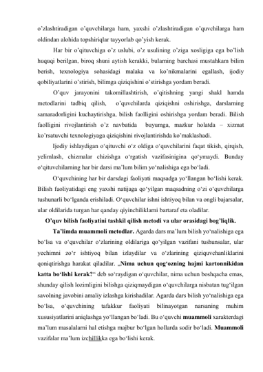 o’zlashtiradigan o’quvchilarga ham, yaxshi o’zlashtiradigan o’quvchilarga ham 
oldindan alohida topshiriqlar tayyorlab qo’yish kerak. 
  Har bir o’qituvchiga o’z uslubi, o’z usulining o’ziga xosligiga ega bo’lish 
huquqi berilgan, biroq shuni aytish kerakki, bularning barchasi mustahkam bilim 
berish, texnologiya sohasidagi malaka va ko’nikmalarini egallash, ijodiy 
qobiliyatlarini o’stirish, bilimga qiziqishini o’stirishga yordam beradi.  
  O’quv jarayonini takomillashtirish, o’qitishning yangi shakl hamda 
metodlarini tadbiq qilish,  o’quvchilarda qiziqishni oshirishga, darslarning 
samaradorligini kuchaytirishga, bilish faolligini oshirishga yordam beradi. Bilish 
faolligini rivojlantirish o’z navbatida  buyumga, mazkur holatda – xizmat 
ko’rsatuvchi texnologiyaga qiziqishini rivojlantirishda ko’maklashadi.  
Ijodiy ishlaydigan o‘qituvchi o‘z oldiga o‘quvchilarini faqat tikish, qirqish, 
yelimlash, chizmalar chizishga o‘rgatish vazifasinigina qo‘ymaydi. Bunday 
o‘qituvchilarning har bir darsi ma’lum bilim yo‘nalishiga ega bo‘ladi. 
O‘quvchining har bir darsdagi faoliyati maqsadga yo‘llangan bo‘lishi kerak. 
Bilish faoliyatidagi eng yaxshi natijaga qo‘yilgan maqsadning o‘zi o‘quvchilarga 
tushunarli bo‘lganda erishiladi. O‘quvchilar ishni ishtiyoq bilan va ongli bajarsalar, 
ular oldilarida turgan har qanday qiyinchiliklarni bartaraf eta oladilar. 
     O’quv bilish faoliyatini tashkil qilish metodi va ular orasidagi bog’liqlik. 
Ta’limda muammoli metodlar. Agarda dars ma’lum bilish yo‘nalishiga ega 
bo‘lsa va o‘quvchilar o‘zlarining oldilariga qo‘yilgan vazifani tushunsalar, ular 
yechimni zo‘r ishtiyoq bilan izlaydilar va o‘zlarining qiziquvchanliklarini 
qoniqtirishga harakat qiladilar. „Nima uchun qog‘ozning hajmi kartonnikidan 
katta bo‘lishi kerak?“ deb so‘raydigan o‘quvchilar, nima uchun boshqacha emas, 
shunday qilish lozimligini bilishga qiziqmaydigan o‘quvchilarga nisbatan tug‘ilgan 
savolning javobini amaliy izlashga kirishadilar. Agarda dars bilish yo‘nalishiga ega 
bo‘lsa, 
o‘quvchining 
tafakkur 
faoliyati 
bilinayotgan 
narsaning 
muhim 
xususiyatlarini aniqlashga yo‘llangan bo‘ladi. Bu o‘quvchi muammoli xarakterdagi 
ma’lum masalalarni hal etishga majbur bo‘lgan hollarda sodir bo‘ladi. Muammoli 
vazifalar ma’lum izchillikka ega bo‘lishi kerak. 
