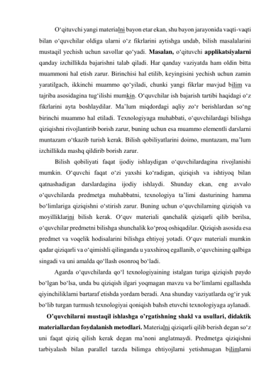 O‘qituvchi yangi materialni bayon etar ekan, shu bayon jarayonida vaqti-vaqti 
bilan o‘quvchilar oldiga ularni o‘z fikrlarini aytishga undab, bilish masalalarini 
mustaqil yechish uchun savollar qo‘yadi. Masalan, o‘qituvchi applikatsiyalarni 
qanday izchillikda bajarishni talab qiladi. Har qanday vaziyatda ham oldin bitta 
muammoni hal etish zarur. Birinchisi hal etilib, keyingisini yechish uchun zamin 
yaratilgach, ikkinchi muammo qo‘yiladi, chunki yangi fikrlar mavjud bilim va 
tajriba asosidagina tug‘ilishi mumkin. O‘quvchilar ish bajarish tartibi haqidagi o‘z 
fikrlarini ayta boshlaydilar. Ma’lum miqdordagi aqliy zo‘r berishlardan so‘ng 
birinchi muammo hal etiladi. Texnologiyaga muhabbati, o‘quvchilardagi bilishga 
qiziqishni rivojlantirib borish zarur, buning uchun esa muammo elementli darslarni 
muntazam o‘tkazib turish kerak. Bilish qobiliyatlarini doimo, muntazam, ma’lum 
izchillikda mashq qildirib borish zarur. 
Bilish qobiliyati faqat ijodiy ishlaydigan o‘quvchilardagina rivojlanishi 
mumkin. O‘quvchi faqat o‘zi yaxshi ko‘radigan, qiziqish va ishtiyoq bilan 
qatnashadigan darslardagina ijodiy ishlaydi. Shunday ekan, eng avvalo 
o‘quvchilarda predmetga muhabbatni, texnologiya ta’limi dasturining hamma 
bo‘limlariga qiziqishni o‘stirish zarur. Buning uchun o‘quvchilarning qiziqish va 
moyilliklarini bilish kerak. O‘quv materiali qanchalik qiziqarli qilib berilsa, 
o‘quvchilar predmetni bilishga shunchalik ko‘proq oshiqadilar. Qiziqish asosida esa 
predmet va voqelik hodisalarini bilishga ehtiyoj yotadi. O‘quv materiali mumkin 
qadar qiziqarli va o‘qimishli qilinganda u yaxshiroq egallanib, o‘quvchining qalbiga 
singadi va uni amalda qo‘llash osonroq bo‘ladi. 
Agarda o‘quvchilarda qo‘l texnologiyaining istalgan turiga qiziqish paydo 
bo‘lgan bo‘lsa, unda bu qiziqish ilgari yoqmagan mavzu va bo‘limlarni egallashda 
qiyinchiliklarni bartaraf etishda yordam beradi. Ana shunday vaziyatlarda og‘ir yuk 
bo‘lib turgan turmush texnologiyai qoniqish bahsh etuvchi texnologiyaga aylanadi. 
     O’quvchilarni mustaqil ishlashga o’rgatishning shakl va usullari, didaktik 
materiallardan foydalanish metodlari. Materialni qiziqarli qilib berish degan so‘z 
uni faqat qiziq qilish kerak degan ma’noni anglatmaydi. Predmetga qiziqishni 
tarbiyalash bilan parallel tarzda bilimga ehtiyojlarni yetishmagan bilimlarni 
