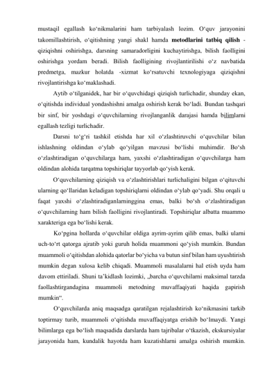 mustaqil egallash ko‘nikmalarini ham tarbiyalash lozim. O‘quv jarayonini 
takomillashtirish, o‘qitishning yangi shakl hamda metodlarini tatbiq qilish - 
qiziqishni oshirishga, darsning samaradorligini kuchaytirishga, bilish faolligini 
oshirishga yordam beradi. Bilish faolligining rivojlantirilishi o‘z navbatida 
predmetga, mazkur holatda -xizmat ko‘rsatuvchi texnologiyaga qiziqishni 
rivojlantirishga ko‘maklashadi. 
Aytib o‘tilganidek, har bir o‘quvchidagi qiziqish turlichadir, shunday ekan, 
o‘qitishda individual yondashishni amalga oshirish kerak bo‘ladi. Bundan tashqari 
bir sinf, bir yoshdagi o‘quvchilarning rivojlanganlik darajasi hamda bilimlarni 
egallash tezligi turlichadir. 
Darsni to‘g‘ri tashkil etishda har xil o‘zlashtiruvchi o‘quvchilar bilan 
ishlashning oldindan o‘ylab qo‘yilgan mavzusi bo‘lishi muhimdir. Bo‘sh 
o‘zlashtiradigan o‘quvchilarga ham, yaxshi o‘zlashtiradigan o‘quvchilarga ham 
oldindan alohida tarqatma topshiriqlar tayyorlab qo‘yish kerak. 
O‘quvchilarning qiziqish va o‘zlashtirishlari turlichaligini bilgan o‘qituvchi 
ularning qo‘llaridan keladigan topshiriqlarni oldindan o‘ylab qo‘yadi. Shu orqali u 
faqat yaxshi o‘zlashtiradiganlarninggina emas, balki bo‘sh o‘zlashtiradigan  
o‘quvchilarning ham bilish faolligini rivojlantiradi. Topshiriqlar albatta muammo 
xarakteriga ega bo‘lishi kerak. 
Ko‘pgina hollarda o‘quvchilar oldiga ayrim-ayrim qilib emas, balki ularni 
uch-to‘rt qatorga ajratib yoki guruh holida muammoni qo‘yish mumkin. Bundan 
muammoli o‘qitishdan alohida qatorlar bo‘yicha va butun sinf bilan ham uyushtirish 
mumkin degan xulosa kelib chiqadi. Muammoli masalalarni hal etish uyda ham 
davom ettiriladi. Shuni ta’kidlash lozimki, „barcha o‘quvchilarni maksimal tarzda 
faollashtirgandagina muammoli metodning muvaffaqiyati haqida gapirish 
mumkin“. 
O‘quvchilarda aniq maqsadga qaratilgan rejalashtirish ko‘nikmasini tarkib 
toptirmay turib, muammoli o‘qitishda muvaffaqiyatga erishib bo‘lmaydi. Yangi 
bilimlarga ega bo‘lish maqsadida darslarda ham tajribalar o‘tkazish, ekskursiyalar 
jarayonida ham, kundalik hayotda ham kuzatishlarni amalga oshirish mumkin. 
