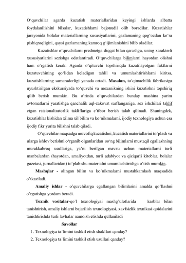 O‘quvchilar 
agarda 
kuzatish 
materiallaridan 
keyingi 
ishlarda 
albatta 
foydalanilishini bilsalar, kuzatishlarni bajonudil olib boradilar. Kuzatishlar 
jarayonida bolalar materiallarning xususiyatlarini, gazlamaning qog‘ozdan ko‘ra 
pishiqroqligini, qaysi gazlamaning kamroq g‘ijimlanishini bilib oladilar. 
Kuzatishlar o‘quvchilarni predmetga diqqat bilan qarashga, uning xarakterli 
xususiyatlarini sezishga odatlantiradi. O‘quvchilarga bilimlarni hayotdan olishni 
ham o‘rgatish kerak. Agarda o‘qituvchi topshiriqda kuzatilayotgan faktlarni 
kuzatuvchining qo‘lidan keladigan tahlil va umumlashtirishlarni kiritsa, 
kuzatishlarning samaradorligi yanada ortadi. Masalan, to‘qimachilik fabrikasiga 
uyushtirilgan ekskursiyada to‘quvchi va mexanikning ishini kuzatishni topshiriq 
qilib berish mumkin. Bu o‘rinda o‘quvchilardan bunday mashina yarim 
avtomatlarni yaratishga qanchalik aql-zakovat sarflanganiga, sex ishchilari taklif 
etgan ratsionalizatorlik takliflariga e’tibor berish talab qilinadi. Shuningdek, 
kuzatishlar kishidan xilma xil bilim va ko‘nikmalarni, ijodiy texnologiya uchun esa 
ijodiy fikr yurita bilishni talab qiladi. 
O‘quvchilar maqsadga muvofiq kuzatishni, kuzatish materiallarini to‘plash va 
ularga ishlov berishni o‘rganib olganlaridan  so‘ng bilimlarni mustaqil egallashning 
murakkabroq usullariga, ya’ni berilgan mavzu uchun materiallarni turli 
manbalardan (hayotdan, amaliyotdan, turli adabiyot va qiziqarli kitoblar, bolalar 
gazetasi, jurnallaridan) to‘plab shu materialni umumlashtirishga o‘tish mumkin. 
Mashqlar - olingan bilim va ko’nikmalarni mustahkamlash maqsadida 
o’tkaziladi.  
Amaliy ishlar - o’quvchilarga egallangan bilimlarini amalda qo’llashni 
o’rgatishga yordam beradi.  
Texnik vositalar-qo’l texnologiyai mashg’ulotlarida   kasblar bilan 
tanishtirish, amaliy ishlarni bajarilish texnologiyasi, xavfsizlik texnikasi qoidalarini 
tanishtirishda turli lavhalar namoish etishda qullaniladi   
                  Savollar 
1. Texnologiya ta’limini tashkil etish shakllari qanday? 
2. Texnologiya ta’limini tashkil etish usullari qanday? 
