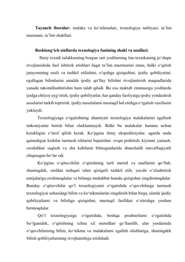  
Tayanch iboralar: malaka va ko’nikmalari, texnologiya tarbiyasi, ta’lim 
mazmuni, ta’lim shakllari. 
 
        Boshlang‘ich sinflarda texnologiya fanining shakl va usullari. 
            Ilmiy texnik tafakkurning borgan sari yoshlarning fan-texnikaning jo‘shqin 
rivojlanishida faol ishtirok etishlari faqat ta’lim mazmunini emas, balki o‘qitish 
jarayonining usuli va tashkil etilishini, o‘qishga qiziqishini, ijodiy qobiliyatini, 
egallagan bilimlarini amalda ijodiy qo‘llay bilishni rivojlantirish maqsadlarida 
yanada takomillashtirishni ham talab qiladi. Bu esa maktab zimmasiga yoshlarda 
ijodga ehtiyoj uyg‘otish, ijodiy qobiliyatlar, har qanday faoliyatga ijodiy yondashish 
asoslarini tarkib toptirish, ijodiy masalalarni mustaqil hal etishga o‘rgatish vazifasini 
yuklaydi. 
Texnologiyaga o‘rgatishning ahamiyati texnologiya malakalarini egallash 
imkoniyatini berish bilan cheklanmaydi. Balki bu malakalar hamma uchun 
kerakligini e’tirof qilish kerak. Ko‘pgina ilmiy ekspeditsiyalar, agarda unda 
qatnashgan kishilar turmush ishlarini bajarishni: ovqat pishirish, kiyimni yamash, 
ozodalikni saqlash va shu kabilarni bilmaganlarida shunchalik muvaffaqiyatli 
chiqmagan bo‘lar edi. 
Ko‘pgina o‘qituvchilar o‘qitishning turli metod va usullarini qo‘llab, 
shuningdek, sinfdan tashqari ishni qiziqarli tashkil etib, yaxshi o‘zlashtirish 
natijalariga erishmoqdalar va bilimga muhabbat hamda qiziqishni singdirmoqdalar. 
Bunday o‘qituvchilar qo‘l texnologiyaini o‘rgatishda o‘quvchilarga turmush 
texnologiyai sohasidagi bilim va ko‘nikmalarini singdirish bilan birga, ularda ijodiy 
qobiliyatlarni va bilishga qiziqishni, mustaqil faollikni o‘stirishga yordam 
bermoqdalar. 
Qo‘l 
texnologiyaiga 
o‘rgatishda, 
boshqa 
predmetlarni 
o‘rgatishda 
bo‘lganidek, o‘qitishning xilma xil metodlari qo‘llanilib, ular yordamida 
o‘quvchilarning bilim, ko‘nikma va malakalarni egallab olishlariga, shuningdek 
bilish qobiliyatlarining rivojlanishiga erishiladi. 
