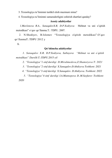 3. Texnologiya ta’limimni tashkil etish mazmuni nima? 
4. Texnologiya ta’limimni samaradorligini oshirish shartlari qanday? 
Asosiy adabiyotlar      
      1.Mavlonova R.A., SanaqulovX.R, D.P.Xodiyeva  Mehnat va uni o’qitish 
metodikasi” o`quv qo`llanma.T.: TDPU. 2007. 
      2. N.Shodiyev, B.Islomov “Texnologiya o'qitish metodikasi”.O`quv 
qo`llanmaT.:TDPU 2012 y 
1.       
                                    Qo’shimcha adabiyotlar 
1. Sanaqulov X.R, D.P.Xodiyeva, Satbayeva  “Mehnat va uni o`qitish 
metodikasi” Darslik T.:TDPU.2015-yil  
2. “Texnologiya”1-sinf darsligi  D.Mirahmedova,Z.Shamsiyeva T: 2021 
3. “Texnologiya”2-sinf darsligi  X.Sanaqulov.D.Abdiyeva Toshkent: 2021 
        4. “Texnologiya”3-sinf darsligi  X.Sanaqulov. D.Abdiyeva. Toshkent: 2022 
          5. “Texnologiya”4-sinf darsligi I.A.Mannopova D..M.Sayfurov Toshkent: 
2020 
 
