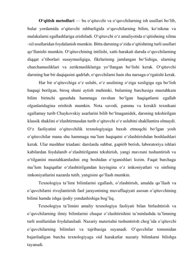 O‘qitish metodlari — bu o‘qituvchi va o‘quvchilarning ish usullari bo‘lib, 
bular yordamida o‘qituvchi rahbarligida o‘quvchilarning bilim, ko‘nikma va 
malakalarni egallashlariga erishiladi. O‘qituvchi o‘z amaliyotida o‘qitishning xilma 
-xil usullaridan foydalanish mumkin. Bitta darsning o‘zida o‘qitishning turli usullari 
qo‘llanishi mumkin. O‘qituvchining intilishi, xatti-harakati darsda o‘quvchilarning 
diqqat e’tiborlari susaymasligiga, fikrlarining jamlangan bo‘lishiga, ularning 
charchamasliklari va zerikmasliklariga yo‘llangan bo‘lishi kerak. O‘qituvchi 
darsning har bir daqiqasini qadrlab, o‘quvchilarni ham shu narsaga o‘rgatishi kerak.  
Har bir o‘qituvchiga o‘z uslubi, o‘z usulining o‘ziga xosligiga ega bo‘lish 
huquqi berilgan, biroq shuni aytish muhimki, bularning barchasiga mustahkam 
bilim birinchi qarashda hammaga ravshan bo‘lgan haqiqatlarni egallab 
olganlaridagina erishish mumkin. Nota savodi, gamma va kerakli texnikani 
egallamay turib Chaykovskiy asarlarini bilib bo‘lmaganidek, darsning tekshirilgan 
klassik shaklini o‘zlashtirmasdan turib o‘qituvchi o‘z uslubini shakllantira olmaydi. 
O‘z faoliyatini o‘qituvchilik texnologiyaiga baxsh etmoqchi bo‘lgan yosh 
o‘qituvchilar mana shu hammaga ma’lum haqiqatni o‘zlashtirishdan boshlashlari 
kerak. Ular mashhur triadani: darslarda suhbat, gapirib berish, laboratoriya ishlari 
kabilardan foydalanib o‘zlashtirilganni tekshirish, yangi mavzuni tushuntirish va 
o‘tilganini mustahkamlashni eng boshidan o‘rganishlari lozim. Faqat barchaga 
ma’lum haqiqatlar o‘zlashtirilgandan keyingina o‘z imkoniyatlari va sinfning 
imkoniyatlarini nazarda tutib, yangisini qo‘llash mumkin. 
Texnologiya ta’limi bilimlarini egallash, o’zlashtirish, amalda qo’llash va 
o’quvchilarni rivojlantirish faol jarayonining muvaffaqiyati asosan o’qituvchining 
bilimi hamda ishga ijodiy yondashishiga bog’liq.   
          Texnologiya ta’limini amaliy texnologiya faoliyati bilan birlashtirish va 
o’quvchilarning ilmiy bilimlarini chuqur o’zlashtirishini ta’minlashda ta’limning 
turli usullaridan foydalaniladi. Nazariy materialni tushuntirish chog’ida o’qituvchi 
o’quvchilarning bilimlari va tajribasiga suyanadi. O’quvchilar tomonidan 
bajariladigan barcha texnologiyaga oid harakatlar nazariy bilimlarni bilishga 
tayanadi. 
