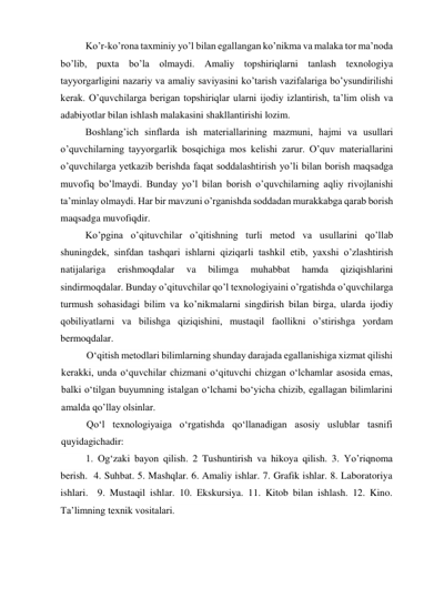           Ko’r-ko’rona taxminiy yo’l bilan egallangan ko’nikma va malaka tor ma’noda 
bo’lib, puxta bo’la olmaydi. Amaliy topshiriqlarni tanlash texnologiya 
tayyorgarligini nazariy va amaliy saviyasini ko’tarish vazifalariga bo’ysundirilishi 
kerak. O’quvchilarga berigan topshiriqlar ularni ijodiy izlantirish, ta’lim olish va 
adabiyotlar bilan ishlash malakasini shakllantirishi lozim.  
          Boshlang’ich sinflarda ish materiallarining mazmuni, hajmi va usullari 
o’quvchilarning tayyorgarlik bosqichiga mos kelishi zarur. O’quv materiallarini 
o’quvchilarga yetkazib berishda faqat soddalashtirish yo’li bilan borish maqsadga 
muvofiq bo’lmaydi. Bunday yo’l bilan borish o’quvchilarning aqliy rivojlanishi 
ta’minlay olmaydi. Har bir mavzuni o’rganishda soddadan murakkabga qarab borish 
maqsadga muvofiqdir. 
          Ko’pgina o’qituvchilar o’qitishning turli metod va usullarini qo’llab 
shuningdek, sinfdan tashqari ishlarni qiziqarli tashkil etib, yaxshi o’zlashtirish 
natijalariga 
erishmoqdalar 
va 
bilimga 
muhabbat 
hamda 
qiziqishlarini 
sindirmoqdalar. Bunday o’qituvchilar qo’l texnologiyaini o’rgatishda o’quvchilarga 
turmush sohasidagi bilim va ko’nikmalarni singdirish bilan birga, ularda ijodiy 
qobiliyatlarni va bilishga qiziqishini, mustaqil faollikni o’stirishga yordam 
bermoqdalar. 
O‘qitish metodlari bilimlarning shunday darajada egallanishiga xizmat qilishi 
kerakki, unda o‘quvchilar chizmani o‘qituvchi chizgan o‘lchamlar asosida emas, 
balki o‘tilgan buyumning istalgan o‘lchami bo‘yicha chizib, egallagan bilimlarini 
amalda qo’llay olsinlar. 
Qo‘l texnologiyaiga o‘rgatishda qo‘llanadigan asosiy uslublar tasnifi 
quyidagichadir: 
1. Og‘zaki bayon qilish. 2 Tushuntirish va hikoya qilish. 3. Yo’riqnoma 
berish.  4. Suhbat. 5. Mashqlar. 6. Amaliy ishlar. 7. Grafik ishlar. 8. Laboratoriya 
ishlari.  9. Mustaqil ishlar. 10. Ekskursiya. 11. Kitob bilan ishlash. 12. Kino. 
Ta’limning texnik vositalari. 
