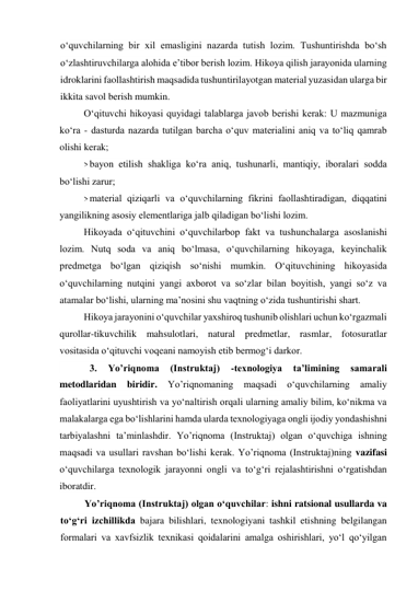 o‘quvchilarning bir xil emasligini nazarda tutish lozim. Tushuntirishda bo‘sh 
o‘zlashtiruvchilarga alohida e’tibor berish lozim. Hikoya qilish jarayonida ularning 
idroklarini faollashtirish maqsadida tushuntirilayotgan material yuzasidan ularga bir 
ikkita savol berish mumkin. 
O‘qituvchi hikoyasi quyidagi talablarga javob berishi kerak: U mazmuniga 
ko‘ra - dasturda nazarda tutilgan barcha o‘quv materialini aniq va to‘liq qamrab 
olishi kerak; 
> bayon etilish shakliga ko‘ra aniq, tushunarli, mantiqiy, iboralari sodda 
bo‘lishi zarur; 
> material qiziqarli va o‘quvchilarning fikrini faollashtiradigan, diqqatini 
yangilikning asosiy elementlariga jalb qiladigan bo‘lishi lozim. 
Hikoyada o‘qituvchini o‘quvchilarbop fakt va tushunchalarga asoslanishi 
lozim. Nutq soda va aniq bo‘lmasa, o‘quvchilarning hikoyaga, keyinchalik 
predmetga bo‘lgan qiziqish so‘nishi mumkin. O‘qituvchining hikoyasida 
o‘quvchilarning nutqini yangi axborot va so‘zlar bilan boyitish, yangi so‘z va 
atamalar bo‘lishi, ularning ma’nosini shu vaqtning o‘zida tushuntirishi shart. 
Hikoya jarayonini o‘quvchilar yaxshiroq tushunib olishlari uchun ko‘rgazmali 
qurollar-tikuvchilik mahsulotlari, natural predmetlar, rasmlar, fotosuratlar 
vositasida o‘qituvchi voqeani namoyish etib bermog‘i darkor. 
 
3. 
Yo’riqnoma 
(Instruktaj) 
-texnologiya 
ta’limining 
samarali 
metodlaridan 
biridir. 
Yo’riqnomaning 
maqsadi 
o‘quvchilarning 
amaliy 
faoliyatlarini uyushtirish va yo‘naltirish orqali ularning amaliy bilim, ko‘nikma va 
malakalarga ega bo‘lishlarini hamda ularda texnologiyaga ongli ijodiy yondashishni 
tarbiyalashni ta’minlashdir. Yo’riqnoma (Instruktaj) olgan o‘quvchiga ishning 
maqsadi va usullari ravshan bo‘lishi kerak. Yo’riqnoma (Instruktaj)ning vazifasi 
o‘quvchilarga texnologik jarayonni ongli va to‘g‘ri rejalashtirishni o‘rgatishdan 
iboratdir. 
Yo’riqnoma (Instruktaj) olgan o‘quvchilar: ishni ratsional usullarda va 
to‘g‘ri izchillikda bajara bilishlari, texnologiyani tashkil etishning belgilangan 
formalari va xavfsizlik texnikasi qoidalarini amalga oshirishlari, yo‘l qo‘yilgan 
