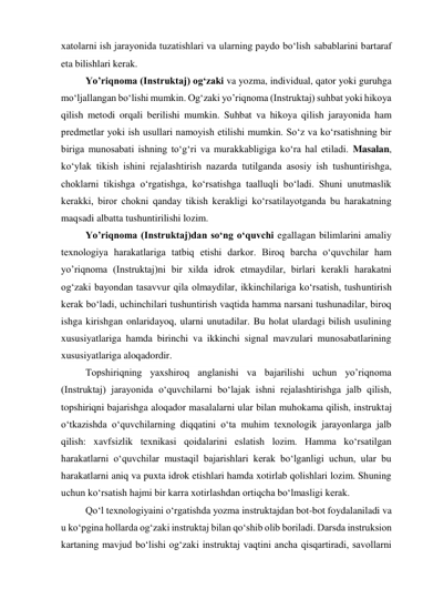 xatolarni ish jarayonida tuzatishlari va ularning paydo bo‘lish sabablarini bartaraf 
eta bilishlari kerak. 
Yo’riqnoma (Instruktaj) og‘zaki va yozma, individual, qator yoki guruhga 
mo‘ljallangan bo‘lishi mumkin. Og‘zaki yo’riqnoma (Instruktaj) suhbat yoki hikoya 
qilish metodi orqali berilishi mumkin. Suhbat va hikoya qilish jarayonida ham 
predmetlar yoki ish usullari namoyish etilishi mumkin. So‘z va ko‘rsatishning bir 
biriga munosabati ishning to‘g‘ri va murakkabligiga ko‘ra hal etiladi. Masalan, 
ko‘ylak tikish ishini rejalashtirish nazarda tutilganda asosiy ish tushuntirishga, 
choklarni tikishga o‘rgatishga, ko‘rsatishga taalluqli bo‘ladi. Shuni unutmaslik 
kerakki, biror chokni qanday tikish kerakligi ko‘rsatilayotganda bu harakatning 
maqsadi albatta tushuntirilishi lozim.  
Yo’riqnoma (Instruktaj)dan so‘ng o‘quvchi egallagan bilimlarini amaliy 
texnologiya harakatlariga tatbiq etishi darkor. Biroq barcha o‘quvchilar ham 
yo’riqnoma (Instruktaj)ni bir xilda idrok etmaydilar, birlari kerakli harakatni 
og‘zaki bayondan tasavvur qila olmaydilar, ikkinchilariga ko‘rsatish, tushuntirish 
kerak bo‘ladi, uchinchilari tushuntirish vaqtida hamma narsani tushunadilar, biroq 
ishga kirishgan onlaridayoq, ularni unutadilar. Bu holat ulardagi bilish usulining 
xususiyatlariga hamda birinchi va ikkinchi signal mavzulari munosabatlarining 
xususiyatlariga aloqadordir. 
Topshiriqning yaxshiroq anglanishi va bajarilishi uchun yo’riqnoma 
(Instruktaj) jarayonida o‘quvchilarni bo‘lajak ishni rejalashtirishga jalb qilish, 
topshiriqni bajarishga aloqador masalalarni ular bilan muhokama qilish, instruktaj 
o‘tkazishda o‘quvchilarning diqqatini o‘ta muhim texnologik jarayonlarga jalb 
qilish: xavfsizlik texnikasi qoidalarini eslatish lozim. Hamma ko‘rsatilgan 
harakatlarni o‘quvchilar mustaqil bajarishlari kerak bo‘lganligi uchun, ular bu 
harakatlarni aniq va puxta idrok etishlari hamda xotirlab qolishlari lozim. Shuning 
uchun ko‘rsatish hajmi bir karra xotirlashdan ortiqcha bo‘lmasligi kerak. 
Qo‘l texnologiyaini o‘rgatishda yozma instruktajdan bot-bot foydalaniladi va 
u ko‘pgina hollarda og‘zaki instruktaj bilan qo‘shib olib boriladi. Darsda instruksion 
kartaning mavjud bo‘lishi og‘zaki instruktaj vaqtini ancha qisqartiradi, savollarni 
