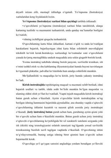 deyarli istisno etib, mustaqil ishlashga o‘rgatadi. Yo’riqnoma (Instruksiya) 
xaritalaridan keng foydalanish lozim. 
Yo’riqnoma (Instruksiya) xaritasi bilan quyidagi tartibda ishlanadi: 
• o‘quvchilarni yo’riqnoma (instruksiya) xaritasi bilan tanishtirish, ularga 
kartaning tuzilishi va mazmunini tushuntirish, unda qanday ma’lumotlar borligini 
ko‘rsatish; 
• ishning izchilligini qisqacha tushuntirish. 
O‘quvchilarning karta bilan ishlashlari, kartani o‘qish va unda ko‘rsatilgan 
harakatlarni bajarish, bajarilayotgan ishni karta bilan solishtirib muvofiqligini 
tekshirib ko‘rish kerak.Instruksiya xaritasidagi ko‘rsatmalar soni o‘quvchilarni 
yanada ko‘proq mustaqillikka undash maqsadida asta-sekin qisqarib borishi kerak. 
Yozma instruktaj tarkibida ishning borish jarayoni, xavfsizlik texnikasi, ish 
o‘rnini tashkil etish va shu kabilarning illyustratsiyalari hamda bayoni tasvirlangan 
ko‘rgazmali plakatlar, jadvallar ko‘rinishida ham amalga oshirilishi mumkin. 
Mo‘ljallanilishi va maqsadiga ko‘ra kirish, joriy hamda yakuniy instruktaj 
bo‘ladi. 
Kirish instruktajida topshiriqning maqsad va mazmuni ochib beriladi, ishni 
bajarish usullari va tartibi, ishda sodir bo‘lishi mumkin bo‘lgan nuqsonlar va 
ularning oldini olish yo‘llari ko‘rsatiladi. Vaqtni tejash maqsadida kirish instruktaji 
butun guruh uchun o‘tkaziladi. Ayrim o‘quvchilar kirish instruktajidan so‘ng 
berilgan ishning hammasini bajarishda qiynaladilar, ana shunday vaqtda o‘qituvchi 
o‘quvchilarning ishlarini kuzatish va nazorat qilish asosida joriy instruktajni 
o‘tkazadi. Joriy instruktaj butun guruh uchun ham, guruhning ayrim qismi yoki 
bir o‘quvchi uchun ham o‘tkazilishi mumkin. Butun guruh uchun joriy instruktaj 
o‘qituvchi o‘quvchilarning ko‘pchiligida bir xil xarakterli xatolarni sezganda yoki 
ish (tikish) ning texnologiyasini eslatish zaruriyati tug‘ilganda yoxud xavfsizlik 
texnikasining buzilish xavfi tugilgan vaqtlarda o‘tkaziladi. O‘quvchining ishini 
to‘g‘rilayvermaslik, buning ustiga ishning biror qismini ham o‘quvchi uchun 
bajarmaslik kerak. 
O‘quvchiga yo‘l qo‘ygan xatosini anglashiga yordam beradigan yo‘llovchi 
