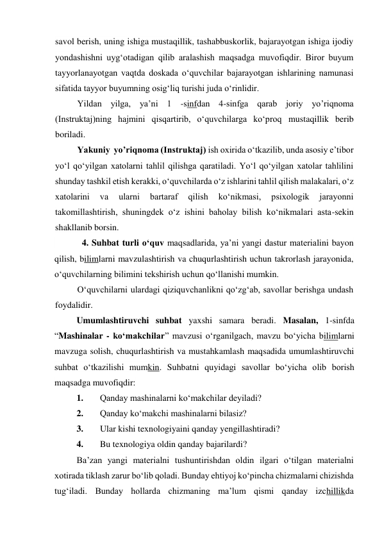 savol berish, uning ishiga mustaqillik, tashabbuskorlik, bajarayotgan ishiga ijodiy 
yondashishni uyg‘otadigan qilib aralashish maqsadga muvofiqdir. Biror buyum 
tayyorlanayotgan vaqtda doskada o‘quvchilar bajarayotgan ishlarining namunasi 
sifatida tayyor buyumning osig‘liq turishi juda o‘rinlidir. 
Yildan yilga, ya’ni 1 -sinfdan 4-sinfga qarab joriy yo’riqnoma 
(Instruktaj)ning hajmini qisqartirib, o‘quvchilarga ko‘proq mustaqillik berib 
boriladi. 
Yakuniy  yo’riqnoma (Instruktaj) ish oxirida o‘tkazilib, unda asosiy e’tibor 
yo‘l qo‘yilgan xatolarni tahlil qilishga qaratiladi. Yo‘l qo‘yilgan xatolar tahlilini 
shunday tashkil etish kerakki, o‘quvchilarda o‘z ishlarini tahlil qilish malakalari, o‘z 
xatolarini 
va 
ularni 
bartaraf 
qilish 
ko‘nikmasi, 
psixologik 
jarayonni 
takomillashtirish, shuningdek o‘z ishini baholay bilish ko‘nikmalari asta-sekin 
shakllanib borsin. 
 
4. Suhbat turli o‘quv maqsadlarida, ya’ni yangi dastur materialini bayon 
qilish, bilimlarni mavzulashtirish va chuqurlashtirish uchun takrorlash jarayonida, 
o‘quvchilarning bilimini tekshirish uchun qo‘llanishi mumkin. 
O‘quvchilarni ulardagi qiziquvchanlikni qo‘zg‘ab, savollar berishga undash 
foydalidir. 
Umumlashtiruvchi suhbat yaxshi samara beradi. Masalan, 1-sinfda 
“Mashinalar - ko‘makchilar” mavzusi o‘rganilgach, mavzu bo‘yicha bilimlarni 
mavzuga solish, chuqurlashtirish va mustahkamlash maqsadida umumlashtiruvchi 
suhbat o‘tkazilishi mumkin. Suhbatni quyidagi savollar bo‘yicha olib borish 
maqsadga muvofiqdir: 
1. 
Qanday mashinalarni ko‘makchilar deyiladi? 
2. 
Qanday ko‘makchi mashinalarni bilasiz? 
3. 
Ular kishi texnologiyaini qanday yengillashtiradi? 
4. 
Bu texnologiya oldin qanday bajarilardi? 
Ba’zan yangi materialni tushuntirishdan oldin ilgari o‘tilgan materialni 
xotirada tiklash zarur bo‘lib qoladi. Bunday ehtiyoj ko‘pincha chizmalarni chizishda 
tug‘iladi. Bunday hollarda chizmaning ma’lum qismi qanday izchillikda 
