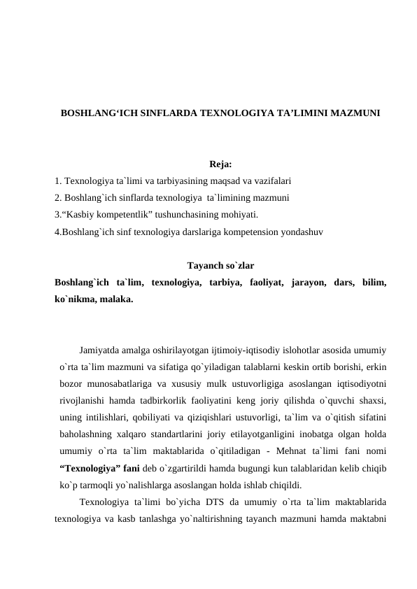 BOSHLANG‘ICH SINFLARDA TEXNOLOGIYA TA’LIMINI MAZMUNI
Reja:
1. Texnologiya ta`limi va tarbiyasining maqsad va vazifalari
2. Boshlang`ich sinflarda texnologiya  ta`limining mazmuni
3.“Kasbiy kompetentlik” tushunchasining mohiyati.
4.Boshlang`ich sinf texnologiya darslariga kompetension yondashuv
Tayanch so`zlar
Boshlang`ich  ta`lim,  texnologiya,  tarbiya, faoliyat,  jarayon,  dars,  bilim,
ko`nikma, malaka.
Jamiyatda amalga oshirilayotgan ijtimoiy-iqtisodiy islohotlar asosida umumiy
o`rta ta`lim mazmuni va sifatiga qo`yiladigan talablarni keskin ortib borishi, erkin
bozor munosabatlariga va xususiy mulk ustuvorligiga asoslangan iqtisodiyotni
rivojlanishi hamda tadbirkorlik faoliyatini keng joriy qilishda o`quvchi shaxsi,
uning intilishlari, qobiliyati va qiziqishlari ustuvorligi, ta`lim va o`qitish sifatini
baholashning xalqaro standartlarini joriy etilayotganligini inobatga olgan holda
umumiy  o`rta  ta`lim  maktablarida  o`qitiladigan  -  Mehnat  ta`limi  fani  nomi
“Texnologiya” fani deb o`zgartirildi hamda bugungi kun talablaridan kelib chiqib
ko`p tarmoqli yo`nalishlarga asoslangan holda ishlab chiqildi.
Texnologiya  ta`limi  bo`yicha  DTS da  umumiy  o`rta  ta`lim  maktablarida
texnologiya va kasb tanlashga yo`naltirishning tayanch mazmuni hamda maktabni

