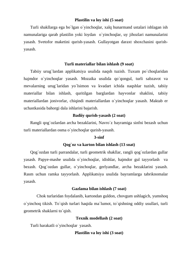 Plastilin va loy ishi (5 soat)
Turli shakllarga ega bo`lgan o`yinchoqlar, xalq hunarmand ustalari ishlagan ish
namunalariga qarab plastilin yoki loydan  o`yinchoqlar, uy jihozlari namunalarini
yasash. Svetofor maketini qurish-yasash. Gullayotgan daraxt shoxchasini qurish-
yasash.
Turli materiallar bilan ishlash (9 soat)
Tabiiy urug`lardan applikatsiya usulida naqsh tuzish. Tuxum po`choqlaridan
hajmdor  o`yinchoqlar  yasash.  Mozaika  usulida  qo`qongul,  turli  sabzavot  va
mevalarning  urug`laridan  yo`lsimon  va  kvadart  ichida  naqshlar  tuzish,  tabiiy
materiallar  bilan  ishlash,  quritilgan  barglardan  hayvonlar  shaklini,  tabiiy
materiallardan jonivorlar, chiqindi materiallardan o`yinchoqlar yasash. Maktab еr
uchastkasida bahorgi dala ishlarini bajarish.
Badiiy qurish-yasash (2 soat)
Rangli qog`ozlardan archa bezaklarini, Navro`z bayramiga sinfni bezash uchun
turli materiallardan osma o`yinchoqlar qurish-yasash.
3-sinf
Qog`oz va karton bilan ishlash (13 soat)
Qog`ozdan turli parrandalar, turli geometrik shakllar, rangli qog`ozlardan gullar
yasash. Papye-mashe usulida o`yinchoqlar, idishlar, hajmdor gul tayyorlash  va
bezash.  Qog`ozdan  gullar, o`yinchoqlar,  gerlyandlar,  archa  bezaklarini  yasash.
Rasm uchun ramka tayyorlash. Applikatsiya usulida bayramlarga tabriknomalar
yasash.
Gazlama bilan ishlash (7 soat)
 
Chok turlaridan foydalanib, kartondan guldon, chovgum ushlagich, yumshoq
o`yinchoq tikish. To`qish turlari haqida ma`lumot, to`qishning oddiy usullari, turli
geometrik shaklarni to`qish.
Texnik modellash (2 soat)
Turli harakatli o`yinchoqlar  yasash. 
Plastilin va loy ishi (3 soat)
