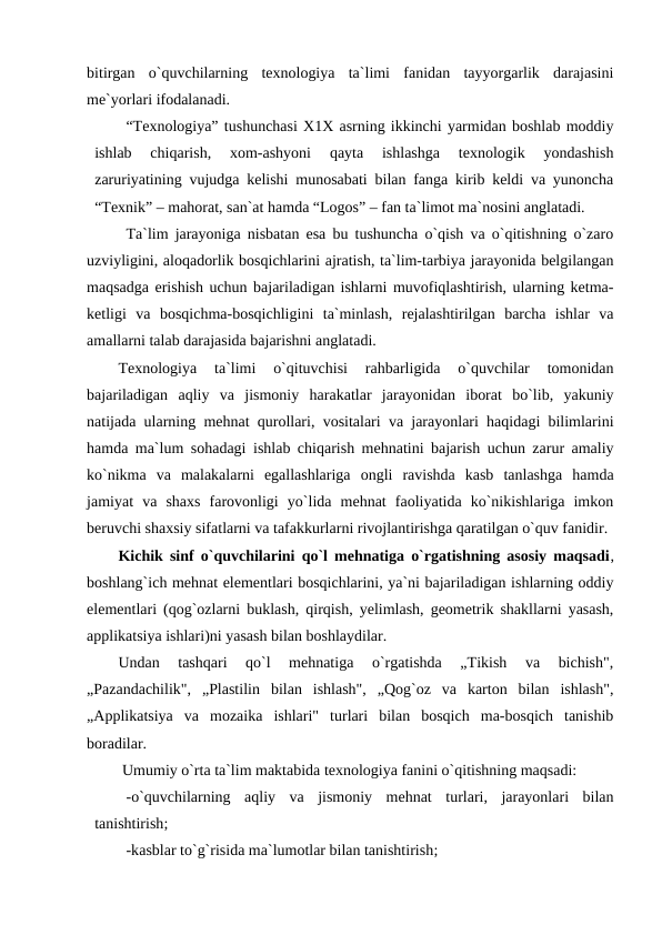 bitirgan  o`quvchilarning  texnologiya  ta`limi  fanidan  tayyorgarlik  darajasini
me`yorlari ifodalanadi. 
“Texnologiya” tushunchasi X1X asrning ikkinchi yarmidan boshlab moddiy
ishlab  chiqarish,  xom-ashyoni  qayta  ishlashga  texnologik  yondashish
zaruriyatining vujudga kelishi munosabati bilan fanga kirib keldi va yunoncha
“Texnik” – mahorat, san`at hamda “Logos” – fan ta`limot ma`nosini anglatadi. 
Ta`lim jarayoniga nisbatan esa bu tushuncha o`qish va o`qitishning o`zaro
uzviyligini, aloqadorlik bosqichlarini ajratish, ta`lim-tarbiya jarayonida belgilangan
maqsadga erishish uchun bajariladigan ishlarni muvofiqlashtirish, ularning ketma-
ketligi  va  bosqichma-bosqichligini  ta`minlash,  rejalashtirilgan  barcha  ishlar  va
amallarni talab darajasida bajarishni anglatadi.
Texnologiya  ta`limi  o`qituvchisi  rahbarligida  o`quvchilar  tomonidan
bajariladigan  aqliy  va  jismoniy  harakatlar  jarayonidan  iborat  bo`lib,  yakuniy
natijada ularning mehnat qurollari, vositalari va jarayonlari haqidagi bilimlarini
hamda ma`lum sohadagi ishlab chiqarish mehnatini bajarish uchun zarur amaliy
ko`nikma  va  malakalarni  egallashlariga  ongli  ravishda  kasb  tanlashga  hamda
jamiyat  va  shaxs  farovonligi  yo`lida  mehnat  faoliyatida  ko`nikishlariga  imkon
beruvchi shaxsiy sifatlarni va tafakkurlarni rivojlantirishga qaratilgan o`quv fanidir.
Kichik sinf o`quvchilarini qo`l mehnatiga o`rgatishning asosiy maqsadi,
boshlang`ich mehnat elementlari bosqichlarini, ya`ni bajariladigan ishlarning oddiy
elementlari (qog`ozlarni buklash, qirqish, yelimlash, geometrik shakllarni yasash,
applikatsiya ishlari)ni yasash bilan boshlaydilar.
Undan  tashqari  qo`l  mehnatiga  o`rgatishda  „Tikish  va  bichish",
„Pazandachilik",  „Plastilin  bilan  ishlash",  „Qog`oz  va  karton  bilan  ishlash",
„Applikatsiya  va  mozaika  ishlari"  turlari  bilan  bosqich  ma-bosqich  tanishib
boradilar. 
 Umumiy o`rta ta`lim maktabida texnologiya fanini o`qitishning maqsadi: 
-o`quvchilarning  aqliy  va  jismoniy  mehnat  turlari,  jarayonlari  bilan
tanishtirish; 
-kasblar to`g`risida ma`lumotlar bilan tanishtirish;
