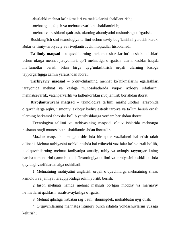  -dastlabki mehnat ko`nikmalari va malakalarini shakllantirish;
 -mehnatga qiziqish va mehnatsevarlikni shakllantirish;
 -mehnat va kasblarni qadrlash, ularning ahamiyatini tushunishga o`rgatish. 
Boshlang`ich sinf texnologiya ta`limi uchun uzviy bog`lanishni yaratish kerak.
Bular ta`limiy-tarbiyaviy va rivojlantiruvchi maqsadlar hisoblanadi. 
Ta`limiy maqsad – o`quvchilarning barkamol shaxslar bo`lib shakllanishlari
uchun ularga mehnat jarayonlari, qo`l mehnatiga o`rgatish, ularni kasblar haqida
ma`lumotlar  berish  bilan  birga  uyg`unlashtirish  orqali  ularning  kasbga
tayyorgarligiga zamin yaratishdan iborat. 
Tarbiyaviy  maqsad –  o`quvchilarning  mehnat  ko`nikmalarini  egallashlari
jarayonida  mehnat  va  kasbga  munosabatlarida  yuqori  axloqiy  sifatlarini,
mehnatsevarlik, vatanparvarlik va tadbirkorlikni rivojlantirib borishdan iborat. 
Rivojlantiruvchi  maqsad –  texnologiya  ta`limi  mashg`ulotlari  jarayonida
o`quvchilarga aqliy, jismoniy, axloqiy badiiy estetik tarbiya va ta`lim berish orqali
ularning barkamol shaxslar bo`lib yetishishlariga yordam berishdan iborat.
Texnologiya  ta`limi  va  tarbiyasining  maqsadi  o`quv  ishlarida  mehnatga
nisbatan ongli munosabatni shakllantirishdan iboratdir.
Mazkur maqsadni amalga oshirishda bir qator vazifalarni hal etish talab
qilinadi. Mehnat tarbiyasini tashkil etishda hal etiluvchi vazifalar ko`p qirrali bo`lib,
u o`quvchilarning  mehnat faoliyatiga amaliy, ruhiy va axloqiy tayyorgarlikning
barcha tomonlarini qamrab oladi. Texnologiya ta`limi va tarbiyasini tashkil etishda
quyidagi vazifalar amalga oshiriladi:
1. Mehnatning mohiyatini anglatish orqali o`quvchilarga mehnatning shaxs
kamoloti va jamiyat taraqqiyotidagi rolini yoritib berish;
2. Inson  mehnati  hamda  mehnat  mahsuli  bo`lgan  moddiy  va  ma`naviy
ne`matlarni qadrlash, asrab-avaylashga o`rgatish;
3. Mehnat qilishga nisbatan rag`batni, shuningdek, muhabbatni uyg`otish;
4. O`quvchilarning mehnatga ijtimoiy burch sifatida yondashuvlarini yuzaga
keltirish;
