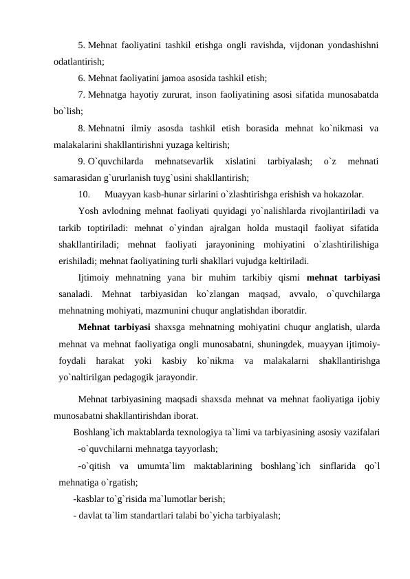 5. Mehnat faoliyatini tashkil etishga ongli ravishda, vijdonan yondashishni
odatlantirish;
6. Mehnat faoliyatini jamoa asosida tashkil etish;
7. Mehnatga hayotiy zururat, inson faoliyatining asosi sifatida munosabatda
bo`lish;
8. Mehnatni  ilmiy  asosda  tashkil  etish  borasida  mehnat  ko`nikmasi  va
malakalarini shakllantirishni yuzaga keltirish;
9. O`quvchilarda  mehnatsevarlik  xislatini  tarbiyalash;  o`z  mehnati
samarasidan g`ururlanish tuyg`usini shakllantirish;
10.
Muayyan kasb-hunar sirlarini o`zlashtirishga erishish va hokazolar.
Yosh avlodning mehnat faoliyati quyidagi yo`nalishlarda rivojlantiriladi va
tarkib  toptiriladi:  mehnat  o`yindan  ajralgan  holda  mustaqil  faoliyat  sifatida
shakllantiriladi;  mehnat  faoliyati  jarayonining  mohiyatini  o`zlashtirilishiga
erishiladi; mehnat faoliyatining turli shakllari vujudga keltiriladi.
Ijtimoiy  mehnatning  yana  bir  muhim  tarkibiy  qismi  mehnat  tarbiyasi
sanaladi.  Mehnat  tarbiyasidan  ko`zlangan  maqsad,  avvalo,  o`quvchilarga
mehnatning mohiyati, mazmunini chuqur anglatishdan iboratdir. 
Mehnat tarbiyasi shaxsga mehnatning mohiyatini chuqur anglatish, ularda
mehnat va mehnat faoliyatiga ongli munosabatni, shuningdek, muayyan ijtimoiy-
foydali  harakat  yoki  kasbiy  ko`nikma  va  malakalarni  shakllantirishga
yo`naltirilgan pedagogik jarayondir.
Mehnat tarbiyasining maqsadi shaxsda mehnat va mehnat faoliyatiga ijobiy
munosabatni shakllantirishdan iborat. 
Boshlang`ich maktablarda texnologiya ta`limi va tarbiyasining asosiy vazifalari
        -o`quvchilarni mehnatga tayyorlash;
-o`qitish  va  umumta`lim  maktablarining  boshlang`ich  sinflarida  qo`l
mehnatiga o`rgatish;
-kasblar to`g`risida ma`lumotlar berish;
- davlat ta`lim standartlari talabi bo`yicha tarbiyalash; 
