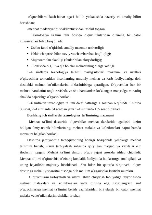 -o`quvchilarni kasb-hunar egasi bo`lib yetkazishda nazariy va amaliy bilim
berishdan; 
-mehnat madaniyatini shakllantirishdan tashkil topgan.
Texnologiya  ta`limi  fani  boshqa  o`quv  fanlaridan  o`zining  bir  qator
xususiyatlari bilan farq qiladi: 
 Ushbu fanni o`qitishda amaliy mazmun ustivorligi;
 Ishlab chiqarish bilan uzviy va chambarchas bog`liqligi;
 Mujassam fan ekanligi (fanlar bilan aloqadorligi);
 O`qitishda o`g`il va qiz bolalar mehnatining o`ziga xosligi. 
1–4  sinflarda  texnologiya  ta`limi  mashg`ulotlari  mazmuni  va  usullari
o`qituvchilar tomonidan insonlarning umumiy mehnat va kasb faoliyatlariga doir
dastlabki  mehnat  ko`nikmalarini  o`zlashtirishga  qaratilgan.  O`quvchilar  har  bir
mehnat harakatini ongli ravishda va shu harakatdan ko`zlangan maqsadga muvofiq
shaklda bajarishga o`rgatib boriladi. 
1–4 sinflarda texnologiya ta`limi darsi haftasiga 1 soatdan o`qitiladi. 1 sinfda
33 soat, 2–4 sinflarda 34 soatdan jami 1–4 sinflarda 135 soat o`qitiladi. 
Boshlang`ich sinflarda texnologiya  ta`limining mazmuni
Mehnat  ta`limi  dasturida  o`quvchilar  mehnat  darslarida  egallashi  lozim
bo`lgan ilmiy-texnik bilimlarining, mehnat malaka va ko`nikmalari hajmi hamda
mazmuni belgilab boriladi. 
Dasturda  jamiyatimiz  taraqqiyotining  hozirgi  bosqichida  yoshlarga  mehnat
ta`limini  berish,  ularni  tarbiyalash  sohasida  qo`yilgan maqsad  va vazifalar  o`z
ifodasini  topgan.  Mehnat  ta`limi  dasturi  o`quv  rejasi  asosida  ishlab  chiqiladi.
Mehnat ta`limi o`qituvchisi o`zining kundalik faoliyatida bu dasturga amal qiladi va
uning bajarilishi  majburiy  hisoblanadi.  Shu bilan  bir  qatorda  o`qituvchi  o`quv
dasturiga mahalliy sharoitni hisobga olib ma`lum o`zgarishlar kiritishi mumkin.
O`quvchilarni tarbiyalash va ularni ishlab chiqarish faoliyatiga tayyorlashda
mehnat  malakalari  va  ko`nikmalari  katta  o`ringa  ega.  Boshlang`ich  sinf
o`quvchilariga mehnat ta`limini berish vazifalaridan biri ularda bir qator mehnat
malaka va ko`nikmalarini shakllantirishdir.
