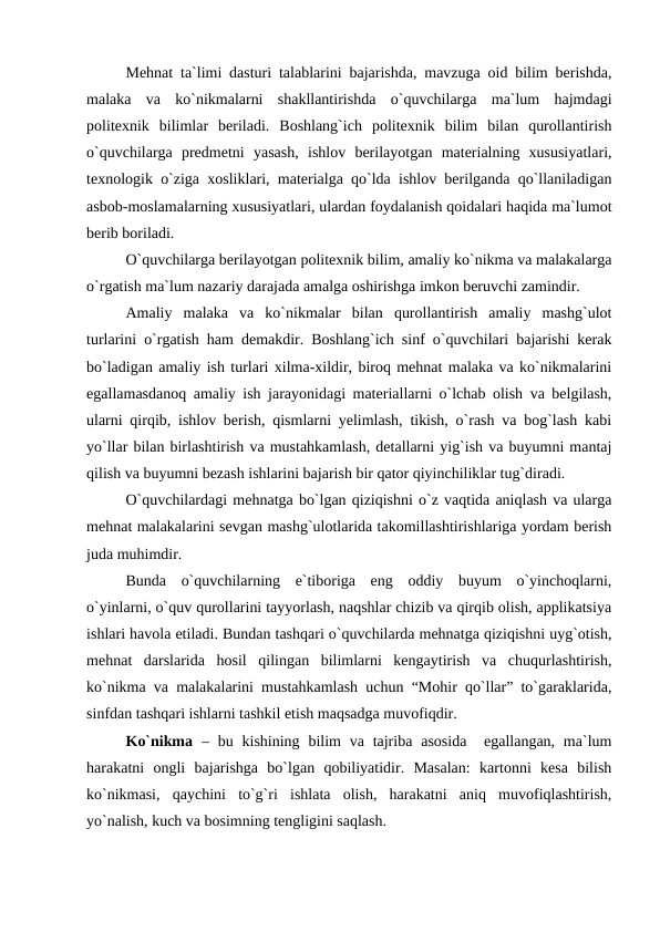 Mehnat ta`limi dasturi talablarini bajarishda, mavzuga oid bilim berishda,
malaka  va  ko`nikmalarni  shakllantirishda  o`quvchilarga  ma`lum  hajmdagi
politexnik  bilimlar  beriladi.  Boshlang`ich  politexnik  bilim  bilan  qurollantirish
o`quvchilarga  predmetni  yasash,  ishlov  berilayotgan  materialning  xususiyatlari,
texnologik o`ziga xosliklari, materialga qo`lda ishlov berilganda qo`llaniladigan
asbob-moslamalarning xususiyatlari, ulardan foydalanish qoidalari haqida ma`lumot
berib boriladi.
O`quvchilarga berilayotgan politexnik bilim, amaliy ko`nikma va malakalarga
o`rgatish ma`lum nazariy darajada amalga oshirishga imkon beruvchi zamindir.
Amaliy  malaka  va  ko`nikmalar  bilan  qurollantirish  amaliy  mashg`ulot
turlarini o`rgatish ham demakdir. Boshlang`ich sinf o`quvchilari bajarishi kerak
bo`ladigan amaliy ish turlari xilma-xildir, biroq mehnat malaka va ko`nikmalarini
egallamasdanoq amaliy ish jarayonidagi materiallarni o`lchab olish va belgilash,
ularni qirqib, ishlov berish, qismlarni yеlimlash, tikish, o`rash va bog`lash kabi
yo`llar bilan birlashtirish va mustahkamlash, detallarni yig`ish va buyumni mantaj
qilish va buyumni bezash ishlarini bajarish bir qator qiyinchiliklar tug`diradi.
O`quvchilardagi mehnatga bo`lgan qiziqishni o`z vaqtida aniqlash va ularga
mehnat malakalarini sevgan mashg`ulotlarida takomillashtirishlariga yordam berish
juda muhimdir.
Bunda  o`quvchilarning  e`tiboriga  eng  oddiy  buyum  o`yinchoqlarni,
o`yinlarni, o`quv qurollarini tayyorlash, naqshlar chizib va qirqib olish, applikatsiya
ishlari havola etiladi. Bundan tashqari o`quvchilarda mehnatga qiziqishni uyg`otish,
mehnat  darslarida  hosil  qilingan  bilimlarni  kengaytirish  va  chuqurlashtirish,
ko`nikma va malakalarini mustahkamlash uchun “Mohir qo`llar” to`garaklarida,
sinfdan tashqari ishlarni tashkil etish maqsadga muvofiqdir.
Ko`nikma  – bu kishining  bilim  va tajriba  asosida   egallangan,  ma`lum
harakatni  ongli  bajarishga  bo`lgan  qobiliyatidir.  Masalan:  kartonni  kesa  bilish
ko`nikmasi,  qaychini  to`g`ri  ishlata  olish,  harakatni  aniq  muvofiqlashtirish,
yo`nalish, kuch va bosimning tengligini saqlash.  
