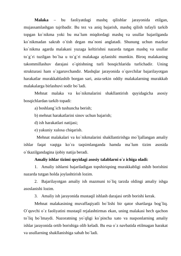 Malaka 
–  bu  faoliyatdagi  mashq  qilishlar  jarayonida  еtilgan,
mujassamlashgan tajribadir. Bu tez va aniq bajarish, mashq qilish tufayli tarkib
topgan  ko`nikma  yoki  bu  ma`lum  miqdordagi  mashq  va  usullar  bajarilganda
ko`nikmadan  sakrab  o`tish  degan  ma`noni  anglatadi.  Shunung  uchun  mazkur
ko`nikma agarda malakani  yuzaga  keltirishni  nazarda tutgan mashq va usullar
to`g`ri tuzilgan bo`lsa u to`g`ri malakaga aylanishi mumkin. Biroq malakaning
takommillashuv  darajasi  o`qitishning  turli  bosqichlarida  turlichadir.  Uning
strukturasi ham o`zgaruvchandir. Mashqlar jarayonida o`quvchilar bajarilayotgan
harakatlar murakkablashib borgan sari, asta-sekin oddiy malakalarning murakkab
malakalarga birlashuvi sodir bo`ladi.
Mehnat  malaka  va  ko`nikmalarini  shakllantirish  quyidagicha  asosiy
bosqichlardan tarkib topadi:
a) boshlang`ich tushuncha berish;
b) mehnat harakatlarini sinov uchun bajarish;
d) ish harakatlari natijasi;
e) yakuniy xulosa chiqarish.
 Mehnat malakalari va ko`nikmalarini shakllantirishga mo`ljallangan amaliy
ishlar  faqat  vaqtga  ko`ra  taqsimlanganda  hamda  ma`lum  tizim  asosida
o`tkazilgandagina ijobiy natija beradi.
Amaliy ishlar tizimi quyidagi asosiy talablarni o`z ichiga oladi:
1.
Amaliy ishlarni bajariladigan topshiriqning murakkabligi oshib borishini
nazarda tutgan holda joylashtirish lozim.
2.
Bajarilayotgan amaliy ish mazmuni to`liq tarzda oldingi amaliy ishga
asoslanishi lozim.
3.
Amaliy ish jarayonida mustaqil ishlash darajasi ortib borishi kerak.
Mehnat  malakasining muvaffaqiyatli  bo`lishi  bir qator  shartlarga bog`liq.
O`quvchi o`z faoliyatini mustaqil rejalashtirmas ekan, uning malakasi hech qachon
to`liq bo`lmaydi. Nazoratning yo`qligi ko`pincha xato va nuqsonlarning amaliy
ishlar jarayonida ortib borishiga olib keladi. Bu esa o`z navbatida еtilmagan harakat
va usullarning shakllanishiga sabab bo`ladi.
