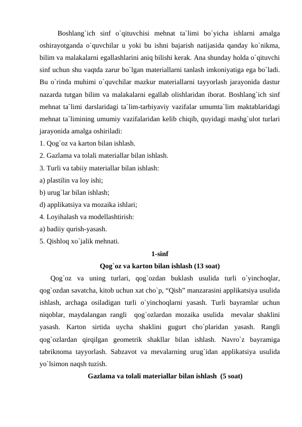Boshlang`ich  sinf  o`qituvchisi  mehnat  ta`limi  bo`yicha  ishlarni  amalga
oshirayotganda o`quvchilar u yoki bu ishni bajarish natijasida qanday ko`nikma,
bilim va malakalarni egallashlarini aniq bilishi kerak. Ana shunday holda o`qituvchi
sinf uchun shu vaqtda zarur bo`lgan materiallarni tanlash imkoniyatiga ega bo`ladi.
Bu o`rinda muhimi o`quvchilar mazkur materiallarni tayyorlash jarayonida dastur
nazarda tutgan bilim va malakalarni egallab olishlaridan iborat. Boshlang`ich sinf
mehnat ta`limi darslaridagi ta`lim-tarbiyaviy vazifalar umumta`lim maktablaridagi
mehnat ta`limining umumiy vazifalaridan kelib chiqib, quyidagi mashg`ulot turlari
jarayonida amalga oshiriladi:
1. Qog`oz va karton bilan ishlash.
2. Gazlama va tolali materiallar bilan ishlash.
3. Turli va tabiiy materiallar bilan ishlash:
a) plastilin va loy ishi;
b) urug`lar bilan ishlash; 
d) applikatsiya va mozaika ishlari;
4. Loyihalash va modellashtirish:
a) badiiy qurish-yasash. 
5. Qishloq xo`jalik mehnati.
1-sinf
Qog`oz va karton bilan ishlash (13 soat)
Qog`oz  va  uning  turlari,  qog`ozdan  buklash  usulida  turli  o`yinchoqlar,
qog`ozdan savatcha, kitob uchun xat cho`p, “Qish” manzarasini applikatsiya usulida
ishlash,  archaga  osiladigan  turli  o`yinchoqlarni  yasash.  Turli  bayramlar  uchun
niqoblar, maydalangan rangli  qog`ozlardan mozaika usulida  mevalar shaklini
yasash.  Karton  sirtida  uycha  shaklini  gugurt  cho`plaridan  yasash.  Rangli
qog`ozlardan  qirqilgan  geometrik  shakllar  bilan  ishlash.  Navro`z  bayramiga
tabriknoma tayyorlash. Sabzavot va mevalarning urug`idan applikatsiya usulida
yo`lsimon naqsh tuzish.
Gazlama va tolali materiallar bilan ishlash  (5 soat)
