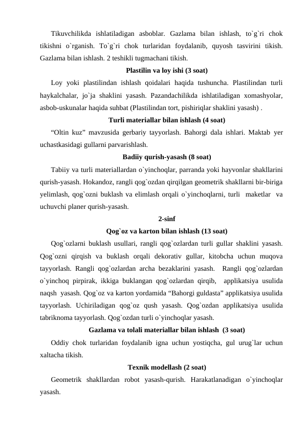 Tikuvchilikda  ishlatiladigan  asboblar.  Gazlama  bilan  ishlash,  to`g`ri  chok
tikishni  o`rganish.  To`g`ri  chok  turlaridan  foydalanib,  quyosh  tasvirini  tikish.
Gazlama bilan ishlash. 2 teshikli tugmachani tikish.
Plastilin va loy ishi (3 soat)
Loy  yoki  plastilindan  ishlash  qoidalari  haqida  tushuncha.  Plastilindan  turli
haykalchalar, jo`ja shaklini  yasash. Pazandachilikda ishlatiladigan xomashyolar,
asbob-uskunalar haqida suhbat (Plastilindan tort, pishiriqlar shaklini yasash) .
Turli materiallar bilan ishlash (4 soat)
“Oltin kuz” mavzusida gerbariy tayyorlash. Bahorgi dala ishlari. Maktab  yеr
uchastkasidagi gullarni parvarishlash.
Badiiy qurish-yasash (8 soat)
Tabiiy va turli materiallardan o`yinchoqlar, parranda yoki hayvonlar shakllarini
qurish-yasash. Hokandoz, rangli qog`ozdan qirqilgan geometrik shakllarni bir-biriga
yеlimlash, qog`ozni buklash va еlimlash orqali o`yinchoqlarni, turli  maketlar  va
uchuvchi planer qurish-yasash.
2-sinf
Qog`oz va karton bilan ishlash (13 soat)
Qog`ozlarni buklash usullari, rangli qog`ozlardan turli gullar shaklini yasash.
Qog`ozni  qirqish  va  buklash  orqali  dekorativ  gullar,  kitobcha  uchun  muqova
tayyorlash. Rangli qog`ozlardan archa bezaklarini yasash.  Rangli qog`ozlardan
o`yinchoq pirpirak, ikkiga buklangan qog`ozlardan qirqib,  applikatsiya usulida
naqsh  yasash. Qog`oz va karton yordamida “Bahorgi guldasta” applikatsiya usulida
tayyorlash.  Uchiriladigan  qog`oz  qush  yasash.  Qog`ozdan  applikatsiya  usulida
tabriknoma tayyorlash. Qog`ozdan turli o`yinchoqlar yasash.
Gazlama va tolali materiallar bilan ishlash  (3 soat)
Oddiy chok turlaridan foydalanib igna uchun yostiqcha, gul urug`lar uchun
xaltacha tikish. 
Texnik modellash (2 soat)
Geometrik  shakllardan  robot  yasash-qurish.  Harakatlanadigan  o`yinchoqlar
yasash.
