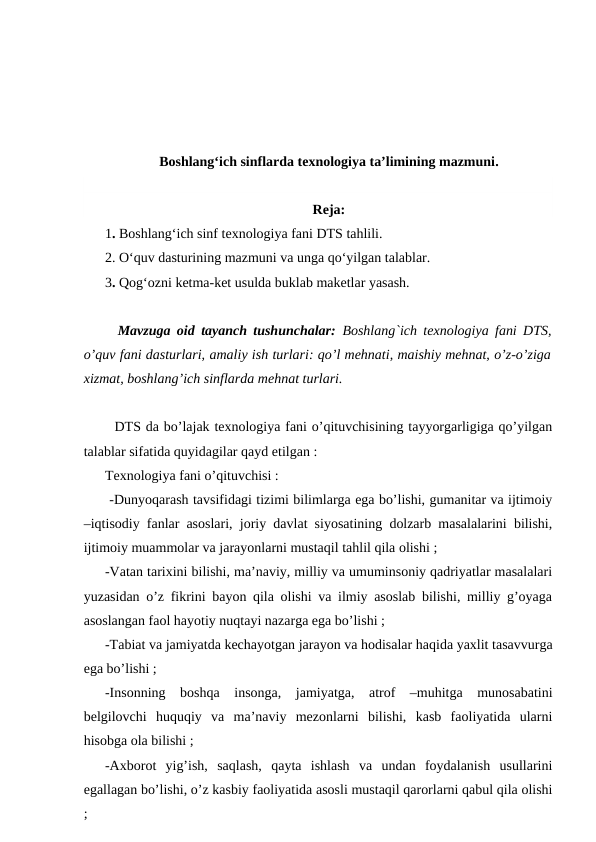 Boshlang‘ich sinflarda texnologiya ta’limining mazmuni.
Reja: 
1. Boshlang‘ich sinf texnologiya fani DTS tahlili.
2. O‘quv dasturining mazmuni va unga qo‘yilgan talablar.
3. Qog‘ozni ketma-ket usulda buklab maketlar yasash.
  Mavzuga oid tayanch tushunchalar:  Boshlang`ich texnologiya fani DTS,
o’quv fani dasturlari, amaliy ish turlari: qo’l mеhnati, maishiy mеhnat, o’z-o’ziga
xizmat, boshlang’ich sinflarda mеhnat turlari.
  DTS da bo’lajak texnologiya fani o’qituvchisining tayyorgarligiga qo’yilgan
talablar sifatida quyidagilar qayd etilgan :
Texnologiya fani o’qituvchisi :
 -Dunyoqarash tavsifidagi tizimi bilimlarga ega bo’lishi, gumanitar va ijtimoiy
–iqtisodiy fanlar asoslari, joriy davlat siyosatining dolzarb masalalarini bilishi,
ijtimoiy muammolar va jarayonlarni mustaqil tahlil qila olishi ;
-Vatan tarixini bilishi, ma’naviy, milliy va umuminsoniy qadriyatlar masalalari
yuzasidan o’z fikrini bayon qila olishi va ilmiy asoslab bilishi, milliy g’oyaga
asoslangan faol hayotiy nuqtayi nazarga ega bo’lishi ;
-Tabiat va jamiyatda kechayotgan jarayon va hodisalar haqida yaxlit tasavvurga
ega bo’lishi ;
-Insonning  boshqa  insonga,  jamiyatga,  atrof  –muhitga  munosabatini
belgilovchi  huquqiy  va  ma’naviy  mezonlarni  bilishi,  kasb  faoliyatida  ularni
hisobga ola bilishi ;
-Axborot  yig’ish,  saqlash,  qayta  ishlash  va  undan  foydalanish  usullarini
egallagan bo’lishi, o’z kasbiy faoliyatida asosli mustaqil qarorlarni qabul qila olishi
;
