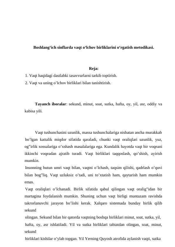 Boshlangʻich sinflarda vaqt oʻlchov birliklarini oʻrgatish metodikasi.
Reja:
1. Vaqt haqidagi dastlabki tasavvurlarni tarkib toptirish.
2. Vaqt va uning o’lchov birliklari bilan tanishtirish.
Tayanch iboralar: sekund, minut, soat, sutka, hafta, oy, yil, asr, oddiy va
kabisa yili.
Vaqt tushunchasini uzunlik, massa tushunchalariga nisbatan ancha murakkab
bo’lgan kattalik miqdor  sifatida qaraladi, chunki  vaqt  oraliqlari  uzunlik, yuz,
og‟irlik xossalariga o’xshash masalalariga ega. Kundalik hayotda vaqt bir voqeani
ikkinchi  voqeadan  ajratib  turadi.  Vaqt  birliklari  taqqoslash,  qo’shish,  ayirish
mumkin.
Insonning butun umri vaqt bilan, vaqtni o’lchash, taqsim qilishi, qadrlash o’quvi
bilan bog‟liq. Vaqt uzluksiz o’tadi, uni to’xtatish ham, qaytarish ham mumkin
emas.
Vaqt  oraliqlari  o’lchanadi.  Birlik  sifatida  qabul  qilingan  vaqt  oralig‟idan  bir
martagina foydalanish mumkin. Shuning uchun vaqt birligi muntazam ravishda
takrorlanuvchi  jarayon  bo’lishi  kerak.  Xalqaro  sistemada  bunday  birlik  qilib
sekund
olingan. Sekund bilan bir qatorda vaqtning boshqa birliklari minut, soat, sutka, yil,
hafta, oy, asr ishlatiladi. Yil va sutka birliklari tabiatdan olingan, soat, minut,
sekund
birliklari kishilar o’ylab topgan. Yil Yerning Quyosh atrofida aylanish vaqti, sutka
