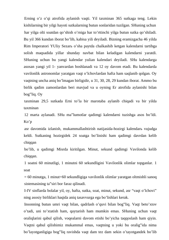 Erning o’z o’qi atrofida aylanish vaqti. Yil taxminan 365 sutkaga teng. Lekin
kishilarning bir yilgi hayoti sutkalarning butun sonlaridan tuzilgan. SHuning uchun
har yilga olti soatdan qo’shish o’rniga har to’rttinchi yilga butun sutka qo’shiladi.
Bu yil 366 kundan iborat bo’lib, kabisa yili deyiladi. Bizning eramizgacha 46 yilda
Rim Imperatori YUliy Sezarь o’sha paytda chalkashib ketgan kalendarni tartibga
solish  maqsadida  yillar  shunday  navbat  bilan  keladigan  kalendarni  yaratdi.
SHuning uchun bu yangi  kalendar  yulian kalendari  deyiladi. SHu kalendarga
asosan yangi yil 1- yanvardan boshlanadi va 12 oy davom etadi. Bu kalendarda
vavilonlik astronomlar yaratgan vaqt o’lchovlardan hafta ham saqlanib qolgan. Oy
vaqtning uncha aniq bo’lmagan birligidir, u 31, 30, 28, 29 kundan iborat. Ammo bu
birlik qadim zamonlardan beri mavjud va u oyning Er atrofida aylanishi bilan
bog‟liq. Oy
taxminan  29,5  sutkada  Erni  to’la  bir  marotaba  aylanib  chiqadi  va  bir  yilda
taxminan
12 marta aylanadi. SHu ma‟lumotlar qadimgi kalendarni tuzishga asos bo’ldi.
Ko’p
asr davomida izlanish, mukammallashtirish natijasida-hozirgi kalendarь vujudga
keldi.  Sutkaning  hozirgidek  24  soatga  bo’linishi  ham  qadimgi  davrdan  kelib
chiqqan
bo’lib,  u  qadimgi  Misrda  kiritilgan.  Minut,  sekund  qadimgi  Vavilonda  kelib
chiqqan. 
1 soatni 60 minutligi, 1 minutni 60 sekundligini Vavilonlik olimlar topganlar. 1
soat
= 60 minutga, 1 minut=60 sekundligiga vavilonlik olimlar yaratgan oltmishli sanoq
sistemasining ta‟siri bor faraz qilinadi.
I-IV sinflarda bolalar yil, oy, hafta, sutka, soat, minut, sekund, asr “vaqt o’lchovi”
ning asosiy birliklari haqida aniq tasavvurga ega bo’lishlari kerak.
Insonning butun umri vaqt bilan, qadrlash o’quvi bilan bog‟liq. Vaqt beto’xtov
o’tadi, uni to’xtatish ham, qaytarish ham mumkin emas. SHuning uchun vaqt
oraliqlarini qabul qilish, voqealarni davom etishi bo’yicha taqqoslash ham qiyin.
Vaqtni qabul qilishimiz mukammal emas, vaqtning u yoki bu oralig‟ida nima
bo’layotganligiga bog‟liq ravishda vaqt dam tez dam sekin o’tayotgandek bo’lib
