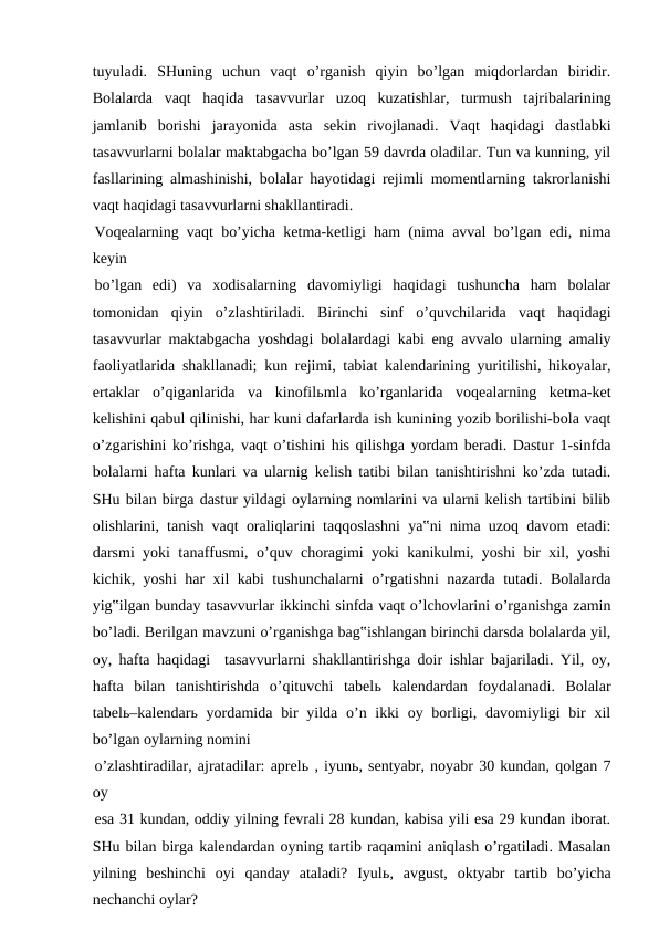 tuyuladi.  SHuning  uchun  vaqt  o’rganish  qiyin  bo’lgan  miqdorlardan  biridir.
Bolalarda  vaqt  haqida  tasavvurlar  uzoq  kuzatishlar,  turmush  tajribalarining
jamlanib  borishi  jarayonida  asta  sekin  rivojlanadi.  Vaqt  haqidagi  dastlabki
tasavvurlarni bolalar maktabgacha bo’lgan 59 davrda oladilar. Tun va kunning, yil
fasllarining almashinishi, bolalar hayotidagi rejimli momentlarning takrorlanishi
vaqt haqidagi tasavvurlarni shakllantiradi.
Voqealarning vaqt bo’yicha ketma-ketligi ham (nima avval bo’lgan edi, nima
keyin
bo’lgan  edi)  va  xodisalarning  davomiyligi  haqidagi  tushuncha  ham  bolalar
tomonidan  qiyin  o’zlashtiriladi.  Birinchi  sinf  o’quvchilarida  vaqt  haqidagi
tasavvurlar maktabgacha yoshdagi bolalardagi kabi eng avvalo ularning amaliy
faoliyatlarida shakllanadi; kun rejimi, tabiat kalendarining yuritilishi, hikoyalar,
ertaklar  o’qiganlarida  va  kinofilьmla  ko’rganlarida  voqealarning  ketma-ket
kelishini qabul qilinishi, har kuni dafarlarda ish kunining yozib borilishi-bola vaqt
o’zgarishini ko’rishga, vaqt o’tishini his qilishga yordam beradi. Dastur 1-sinfda
bolalarni hafta kunlari va ularnig kelish tatibi bilan tanishtirishni ko’zda tutadi.
SHu bilan birga dastur yildagi oylarning nomlarini va ularni kelish tartibini bilib
olishlarini, tanish vaqt oraliqlarini taqqoslashni ya‟ni nima uzoq davom etadi:
darsmi yoki tanaffusmi, o’quv choragimi yoki kanikulmi, yoshi bir xil, yoshi
kichik, yoshi har xil kabi tushunchalarni o’rgatishni nazarda tutadi. Bolalarda
yig‟ilgan bunday tasavvurlar ikkinchi sinfda vaqt o’lchovlarini o’rganishga zamin
bo’ladi. Berilgan mavzuni o’rganishga bag‟ishlangan birinchi darsda bolalarda yil,
oy, hafta haqidagi  tasavvurlarni shakllantirishga doir ishlar bajariladi. Yil, oy,
hafta  bilan  tanishtirishda  o’qituvchi  tabelь kalendardan  foydalanadi.  Bolalar
tabelь–kalendarь yordamida  bir  yilda o’n ikki  oy borligi, davomiyligi  bir  xil
bo’lgan oylarning nomini
o’zlashtiradilar, ajratadilar: aprelь , iyunь, sentyabr, noyabr 30 kundan, qolgan 7
oy
esa 31 kundan, oddiy yilning fevrali 28 kundan, kabisa yili esa 29 kundan iborat.
SHu bilan birga kalendardan oyning tartib raqamini aniqlash o’rgatiladi. Masalan
yilning  beshinchi  oyi  qanday  ataladi?  Iyulь,  avgust,  oktyabr  tartib  bo’yicha
nechanchi oylar?

