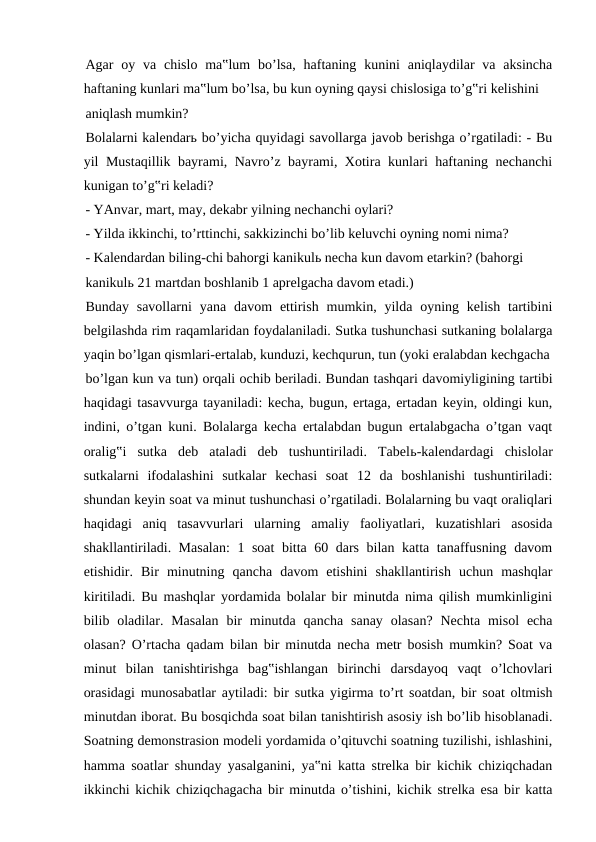 Agar  oy va chislo  ma‟lum  bo’lsa,  haftaning  kunini  aniqlaydilar  va  aksincha
haftaning kunlari ma‟lum bo’lsa, bu kun oyning qaysi chislosiga to’g‟ri kelishini
aniqlash mumkin?
Bolalarni kalendarь bo’yicha quyidagi savollarga javob berishga o’rgatiladi: - Bu
yil Mustaqillik bayrami, Navro’z bayrami, Xotira kunlari haftaning nechanchi
kunigan to’g‟ri keladi?
- YAnvar, mart, may, dekabr yilning nechanchi oylari?
- Yilda ikkinchi, to’rttinchi, sakkizinchi bo’lib keluvchi oyning nomi nima?
- Kalendardan biling-chi bahorgi kanikulь necha kun davom etarkin? (bahorgi
kanikulь 21 martdan boshlanib 1 aprelgacha davom etadi.)
Bunday  savollarni  yana davom  ettirish  mumkin, yilda  oyning kelish  tartibini
belgilashda rim raqamlaridan foydalaniladi. Sutka tushunchasi sutkaning bolalarga
yaqin bo’lgan qismlari-ertalab, kunduzi, kechqurun, tun (yoki eralabdan kechgacha
bo’lgan kun va tun) orqali ochib beriladi. Bundan tashqari davomiyligining tartibi
haqidagi tasavvurga tayaniladi: kecha, bugun, ertaga, ertadan keyin, oldingi kun,
indini, o’tgan kuni. Bolalarga kecha ertalabdan bugun ertalabgacha o’tgan vaqt
oralig‟i  sutka  deb  ataladi  deb  tushuntiriladi.  Tabelь-kalendardagi  chislolar
sutkalarni  ifodalashini  sutkalar  kechasi  soat  12  da  boshlanishi  tushuntiriladi:
shundan keyin soat va minut tushunchasi o’rgatiladi. Bolalarning bu vaqt oraliqlari
haqidagi  aniq  tasavvurlari  ularning  amaliy  faoliyatlari,  kuzatishlari  asosida
shakllantiriladi. Masalan:  1 soat  bitta 60 dars bilan katta tanaffusning davom
etishidir.  Bir  minutning  qancha  davom  etishini  shakllantirish  uchun  mashqlar
kiritiladi. Bu mashqlar yordamida bolalar bir minutda nima qilish mumkinligini
bilib oladilar. Masalan  bir  minutda  qancha  sanay  olasan?  Nechta  misol  echa
olasan? O’rtacha qadam bilan bir minutda necha metr bosish mumkin? Soat va
minut  bilan  tanishtirishga  bag‟ishlangan  birinchi  darsdayoq  vaqt  o’lchovlari
orasidagi munosabatlar aytiladi: bir sutka yigirma to’rt soatdan, bir soat oltmish
minutdan iborat. Bu bosqichda soat bilan tanishtirish asosiy ish bo’lib hisoblanadi.
Soatning demonstrasion modeli yordamida o’qituvchi soatning tuzilishi, ishlashini,
hamma soatlar shunday yasalganini, ya‟ni katta strelka bir kichik chiziqchadan
ikkinchi kichik chiziqchagacha bir minutda o’tishini, kichik strelka esa bir katta
