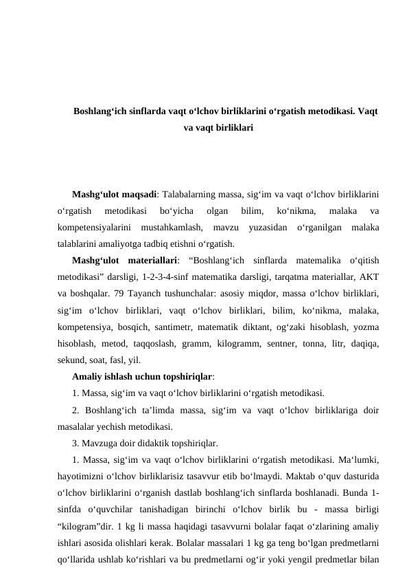 Boshlangʻich sinflarda vaqt oʻlchov birliklarini oʻrgatish metodikasi. Vaqt
va vaqt birliklari
Mashgʻulot maqsadi: Talabalarning massa, sig‘im va vaqt o‘lchov birliklarini
o‘rgatish  metodikasi  boʻyicha  olgan  bilim,  ko‘nikma,  malaka  va
kompetensiyalarini  mustahkamlash,  mavzu  yuzasidan  o‘rganilgan  malaka
talablarini amaliyotga tadbiq etishni o‘rgatish. 
Mashgʻulot  materiallari:  “Boshlangʻich  sinflarda  matemalika  o‘qitish
metodikasi” darsligi, 1-2-3-4-sinf matematika darsligi, tarqatma materiallar, AKT
va boshqalar. 79 Tayanch tushunchalar: asosiy miqdor, massa o‘lchov birliklari,
sig‘im  o‘lchov  birliklari,  vaqt  o‘lchov  birliklari,  bilim,  ko‘nikma,  malaka,
kompetensiya, bosqich, santimetr, matematik diktant, og‘zaki hisoblash, yozma
hisoblash,  metod,  taqqoslash,  gramm,  kilogramm,  sentner,  tonna,  litr,  daqiqa,
sekund, soat, fasl, yil. 
Amaliy ishlash uchun topshiriqlar: 
1. Massa, sig‘im va vaqt o‘lchov birliklarini o‘rgatish metodikasi. 
2.  Boshlang‘ich  ta’limda  massa,  sig‘im  va  vaqt  o‘lchov  birliklariga  doir
masalalar yechish metodikasi. 
3. Mavzuga doir didaktik topshiriqlar. 
1. Massa, sig‘im va vaqt o‘lchov birliklarini o‘rgatish metodikasi. Ma‘lumki,
hayotimizni o‘lchov birliklarisiz tasavvur etib bo‘lmaydi. Maktab o‘quv dasturida
o‘lchov birliklarini o‘rganish dastlab boshlang‘ich sinflarda boshlanadi. Bunda 1-
sinfda  o‘quvchilar  tanishadigan  birinchi  o‘lchov  birlik  bu  -  massa  birligi
“kilogram”dir. 1 kg li massa haqidagi tasavvurni bolalar faqat o‘zlarining amaliy
ishlari asosida olishlari kerak. Bolalar massalari 1 kg ga teng bo‘lgan predmetlarni
qo‘llarida ushlab ko‘rishlari va bu predmetlarni og‘ir yoki yengil predmetlar bilan
